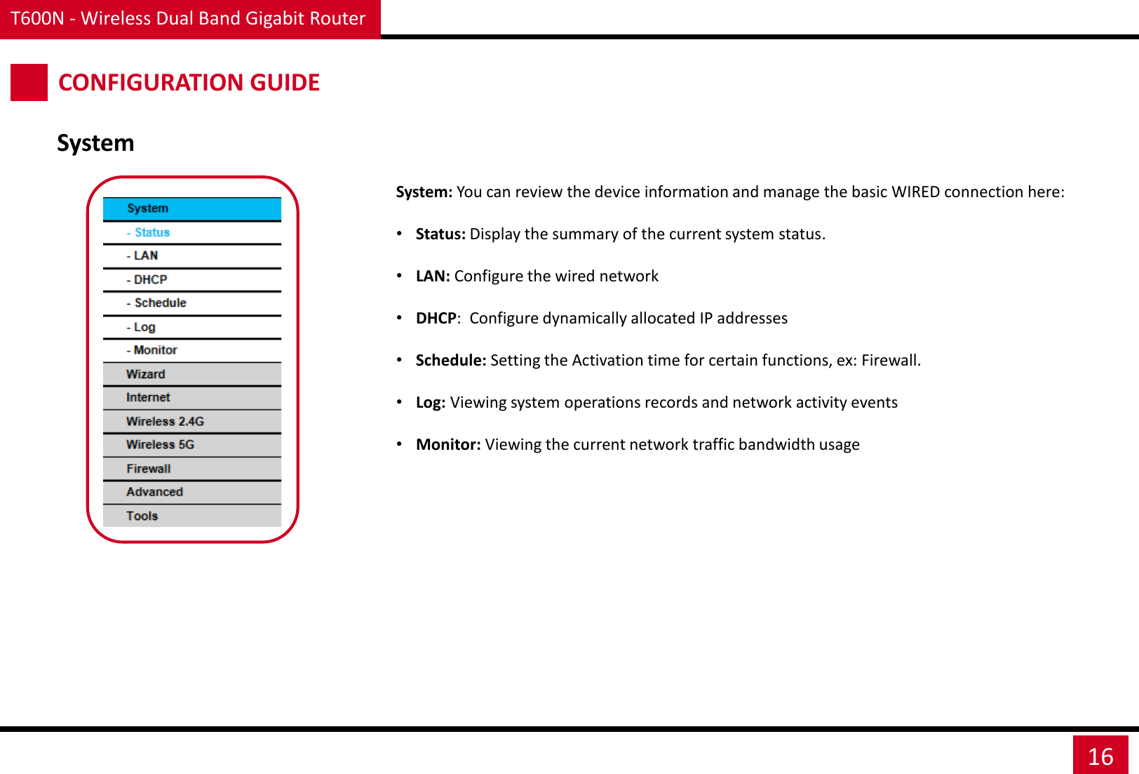 T600N - Wireless Dual Band Gigabit Router 16 CONFIGURATION GUIDE System System: You can review the device information and manage the basic WIRED connection here: •Status: Display the summary of the current system status. •LAN: Configure the wired network •DHCP:  Configure dynamically allocated IP addresses •Schedule: Setting the Activation time for certain functions, ex: Firewall. •Log: Viewing system operations records and network activity events •Monitor: Viewing the current network traffic bandwidth usage 