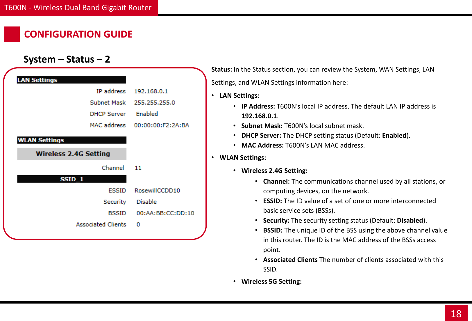 T600N - Wireless Dual Band Gigabit Router 18 CONFIGURATION GUIDE System – Status – 2 Status: In the Status section, you can review the System, WAN Settings, LAN Settings, and WLAN Settings information here: •LAN Settings:  •IP Address: T600N’s local IP address. The default LAN IP address is 192.168.0.1. •Subnet Mask: T600N’s local subnet mask. •DHCP Server: The DHCP setting status (Default: Enabled). •MAC Address: T600N’s LAN MAC address. •WLAN Settings:  •Wireless 2.4G Setting: •Channel: The communications channel used by all stations, or computing devices, on the network. •ESSID: The ID value of a set of one or more interconnected basic service sets (BSSs). •Security: The security setting status (Default: Disabled). •BSSID: The unique ID of the BSS using the above channel value in this router. The ID is the MAC address of the BSSs access point. •Associated Clients The number of clients associated with this SSID. •Wireless 5G Setting:  