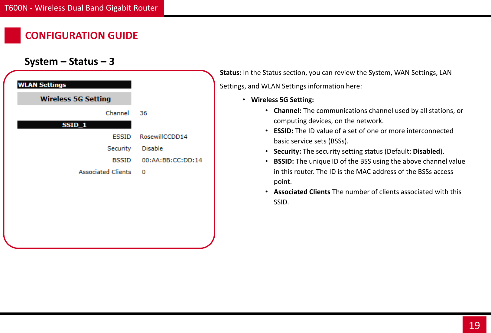 T600N - Wireless Dual Band Gigabit Router 19 CONFIGURATION GUIDE Status: In the Status section, you can review the System, WAN Settings, LAN Settings, and WLAN Settings information here: •Wireless 5G Setting: •Channel: The communications channel used by all stations, or computing devices, on the network. •ESSID: The ID value of a set of one or more interconnected basic service sets (BSSs). •Security: The security setting status (Default: Disabled). •BSSID: The unique ID of the BSS using the above channel value in this router. The ID is the MAC address of the BSSs access point. •Associated Clients The number of clients associated with this SSID. System – Status – 3 