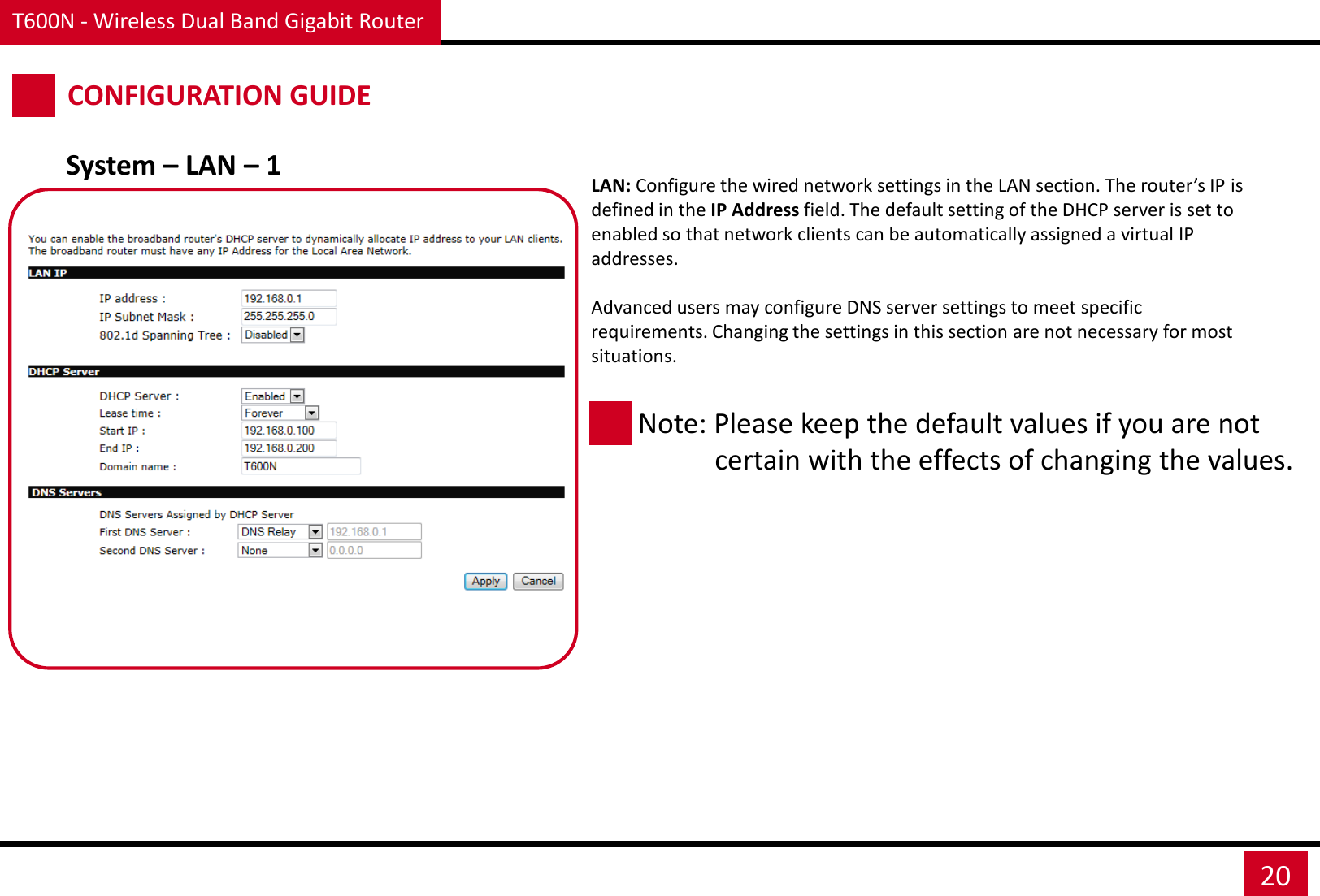T600N - Wireless Dual Band Gigabit Router 20 CONFIGURATION GUIDE System – LAN – 1  LAN: Configure the wired network settings in the LAN section. The router’s IP is defined in the IP Address field. The default setting of the DHCP server is set to enabled so that network clients can be automatically assigned a virtual IP addresses.   Advanced users may configure DNS server settings to meet specific requirements. Changing the settings in this section are not necessary for most situations. Note: Please keep the default values if you are not             certain with the effects of changing the values.  