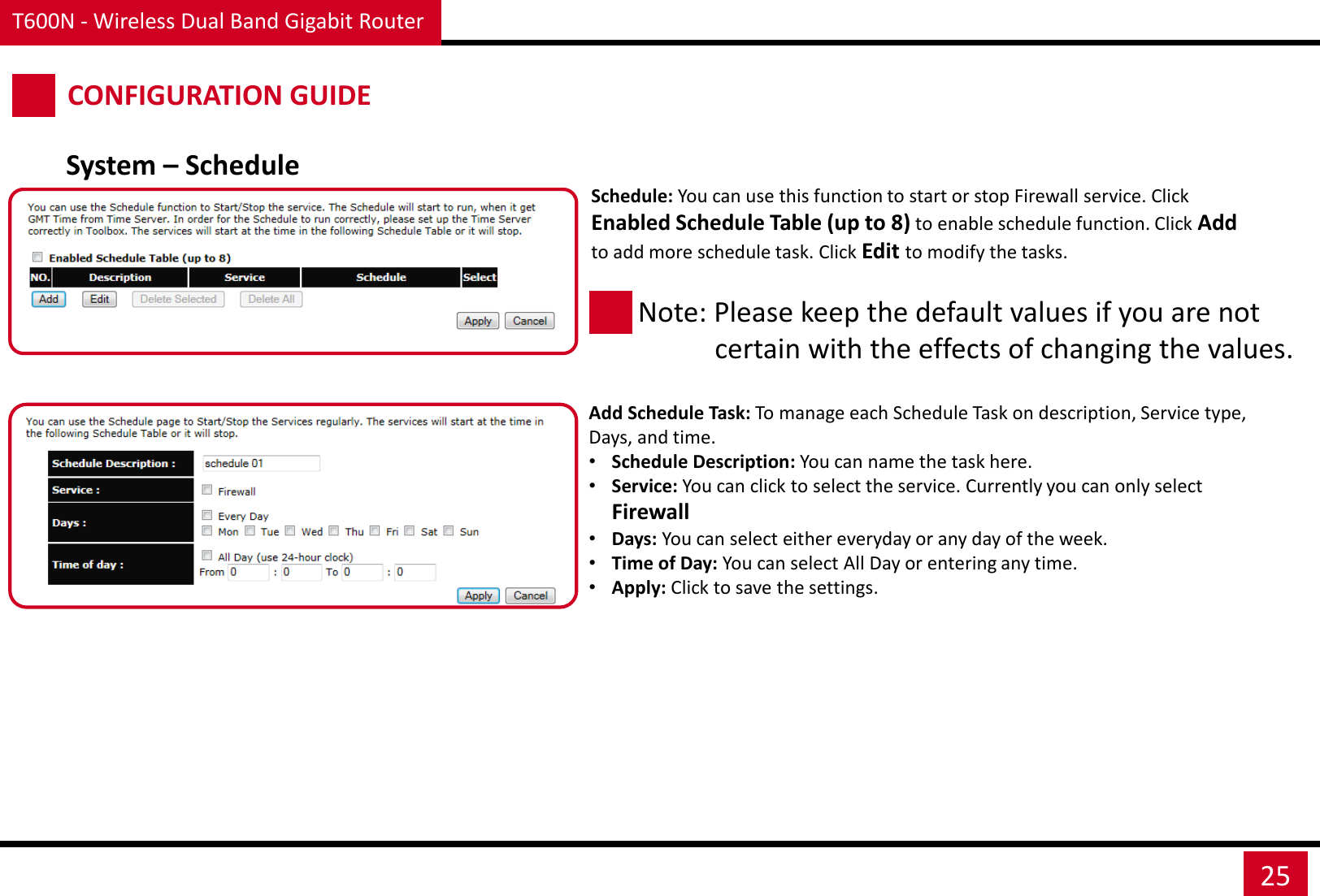 T600N - Wireless Dual Band Gigabit Router 25 CONFIGURATION GUIDE System – Schedule Schedule: You can use this function to start or stop Firewall service. Click Enabled Schedule Table (up to 8) to enable schedule function. Click Add to add more schedule task. Click Edit to modify the tasks.   Note: Please keep the default values if you are not             certain with the effects of changing the values.  Add Schedule Task: To manage each Schedule Task on description, Service type, Days, and time. •Schedule Description: You can name the task here. •Service: You can click to select the service. Currently you can only select Firewall •Days: You can select either everyday or any day of the week. •Time of Day: You can select All Day or entering any time. •Apply: Click to save the settings. 