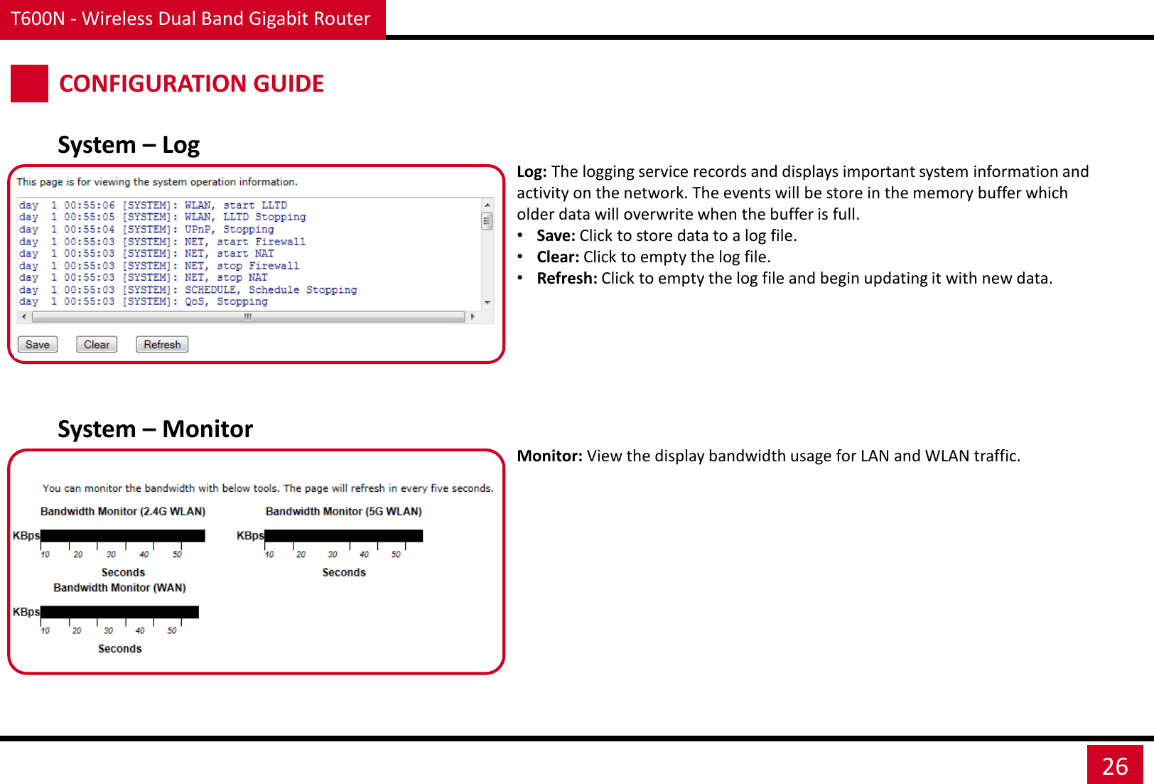 T600N - Wireless Dual Band Gigabit Router 26 CONFIGURATION GUIDE System – Log Log: The logging service records and displays important system information and activity on the network. The events will be store in the memory buffer which older data will overwrite when the buffer is full.  •Save: Click to store data to a log file. •Clear: Click to empty the log file. •Refresh: Click to empty the log file and begin updating it with new data. System – Monitor Monitor: View the display bandwidth usage for LAN and WLAN traffic.  