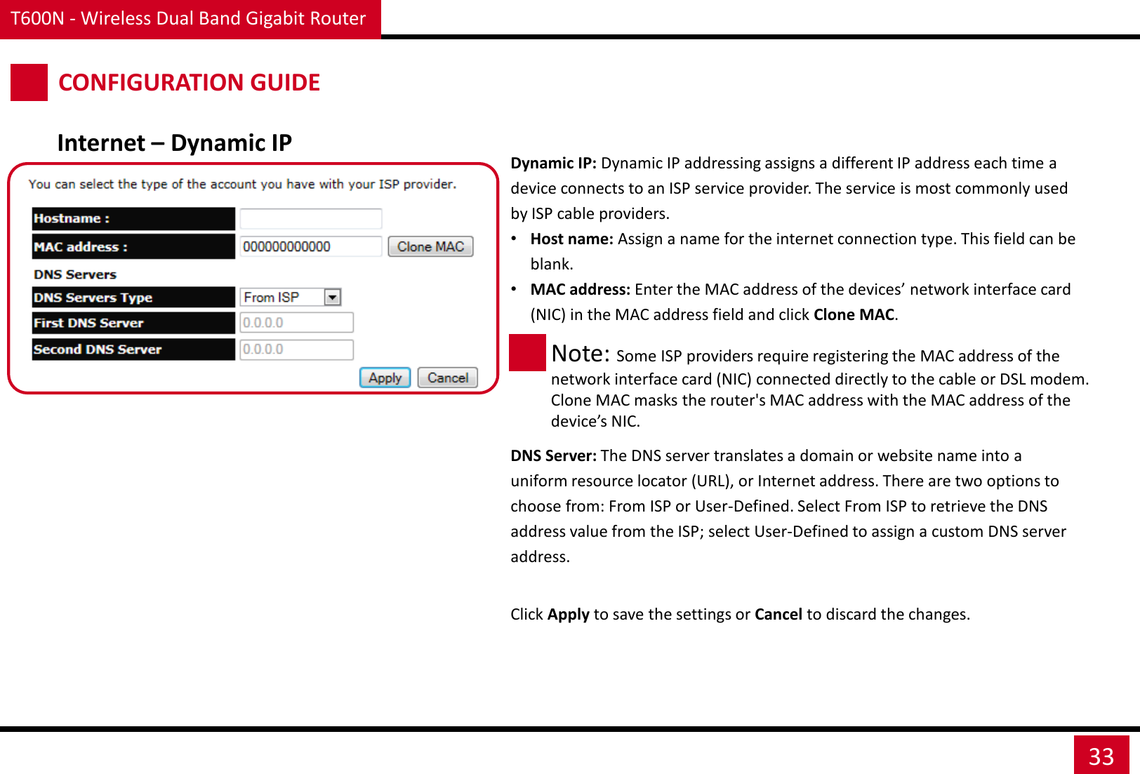 T600N - Wireless Dual Band Gigabit Router 33 CONFIGURATION GUIDE Internet – Dynamic IP Dynamic IP: Dynamic IP addressing assigns a different IP address each time a device connects to an ISP service provider. The service is most commonly used by ISP cable providers. •Host name: Assign a name for the internet connection type. This field can be blank.  •MAC address: Enter the MAC address of the devices’ network interface card (NIC) in the MAC address field and click Clone MAC. Note: Some ISP providers require registering the MAC address of the network interface card (NIC) connected directly to the cable or DSL modem. Clone MAC masks the router&apos;s MAC address with the MAC address of the device’s NIC. DNS Server: The DNS server translates a domain or website name into a uniform resource locator (URL), or Internet address. There are two options to choose from: From ISP or User-Defined. Select From ISP to retrieve the DNS address value from the ISP; select User-Defined to assign a custom DNS server address. Click Apply to save the settings or Cancel to discard the changes. 