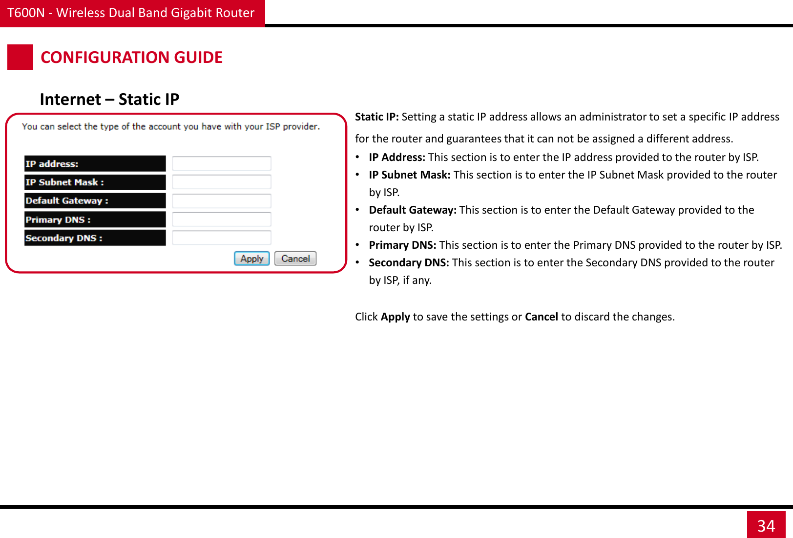 T600N - Wireless Dual Band Gigabit Router 34 CONFIGURATION GUIDE Internet – Static IP Static IP: Setting a static IP address allows an administrator to set a specific IP address for the router and guarantees that it can not be assigned a different address. •IP Address: This section is to enter the IP address provided to the router by ISP. •IP Subnet Mask: This section is to enter the IP Subnet Mask provided to the router by ISP.  •Default Gateway: This section is to enter the Default Gateway provided to the router by ISP.  •Primary DNS: This section is to enter the Primary DNS provided to the router by ISP. •Secondary DNS: This section is to enter the Secondary DNS provided to the router by ISP, if any. Click Apply to save the settings or Cancel to discard the changes. 