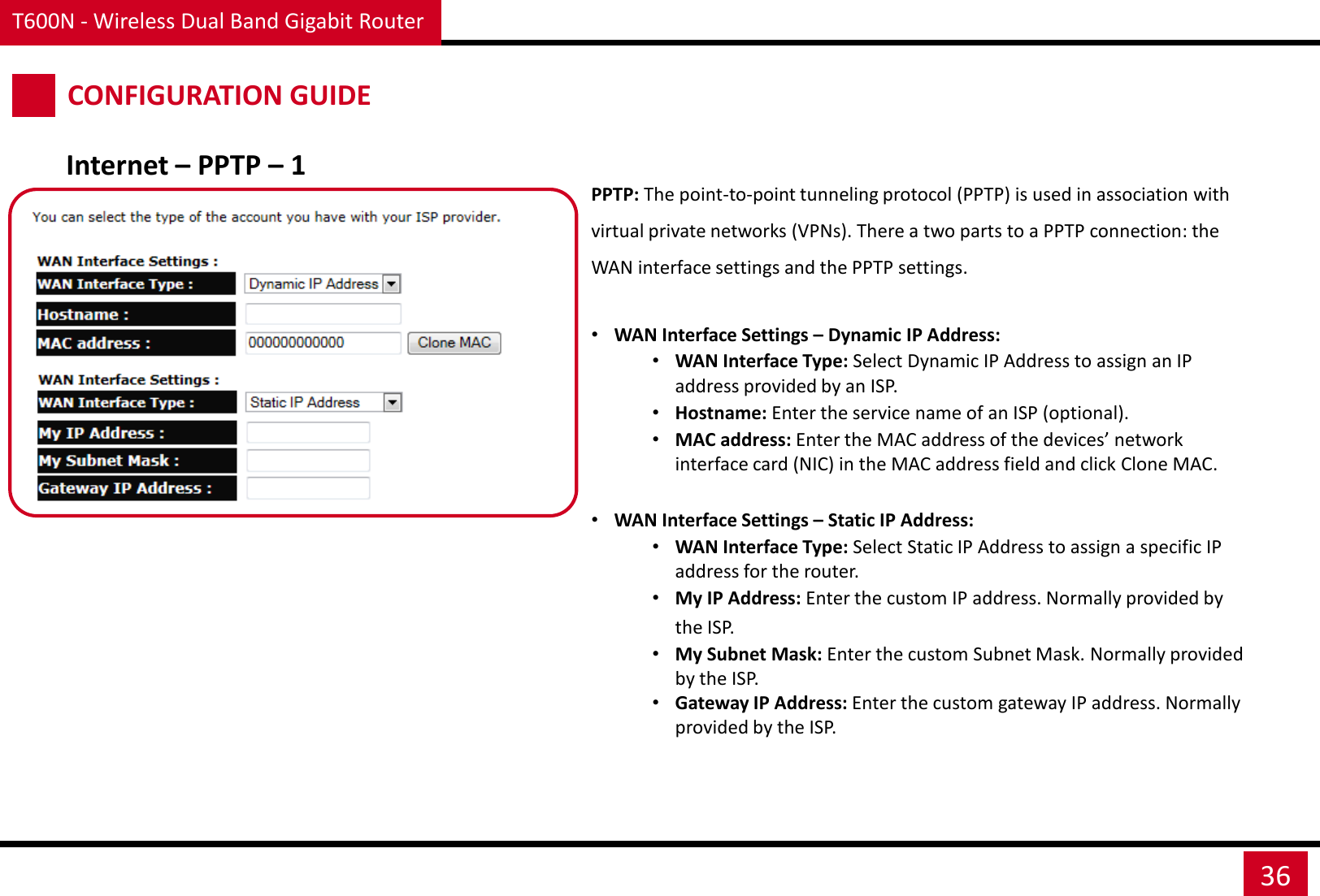 T600N - Wireless Dual Band Gigabit Router 36 CONFIGURATION GUIDE Internet – PPTP – 1 PPTP: The point-to-point tunneling protocol (PPTP) is used in association with virtual private networks (VPNs). There a two parts to a PPTP connection: the WAN interface settings and the PPTP settings.  •WAN Interface Settings – Dynamic IP Address: •WAN Interface Type: Select Dynamic IP Address to assign an IP address provided by an ISP. •Hostname: Enter the service name of an ISP (optional). •MAC address: Enter the MAC address of the devices’ network interface card (NIC) in the MAC address field and click Clone MAC.  •WAN Interface Settings – Static IP Address: •WAN Interface Type: Select Static IP Address to assign a specific IP address for the router. •My IP Address: Enter the custom IP address. Normally provided by the ISP. •My Subnet Mask: Enter the custom Subnet Mask. Normally provided by the ISP. •Gateway IP Address: Enter the custom gateway IP address. Normally provided by the ISP.  