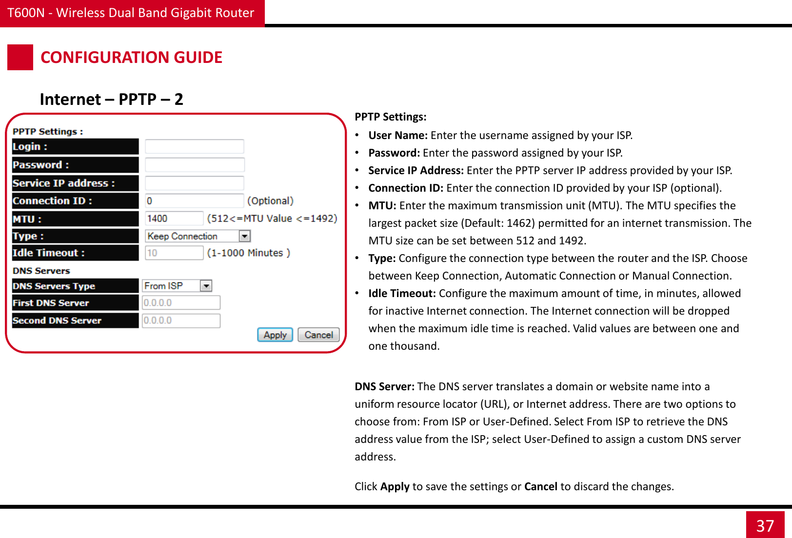 T600N - Wireless Dual Band Gigabit Router 37 CONFIGURATION GUIDE Internet – PPTP – 2 PPTP Settings: •User Name: Enter the username assigned by your ISP. •Password: Enter the password assigned by your ISP. •Service IP Address: Enter the PPTP server IP address provided by your ISP. •Connection ID: Enter the connection ID provided by your ISP (optional). •MTU: Enter the maximum transmission unit (MTU). The MTU specifies the largest packet size (Default: 1462) permitted for an internet transmission. The MTU size can be set between 512 and 1492. •Type: Configure the connection type between the router and the ISP. Choose between Keep Connection, Automatic Connection or Manual Connection. •Idle Timeout: Configure the maximum amount of time, in minutes, allowed for inactive Internet connection. The Internet connection will be dropped when the maximum idle time is reached. Valid values are between one and one thousand. DNS Server: The DNS server translates a domain or website name into a uniform resource locator (URL), or Internet address. There are two options to choose from: From ISP or User-Defined. Select From ISP to retrieve the DNS address value from the ISP; select User-Defined to assign a custom DNS server address. Click Apply to save the settings or Cancel to discard the changes. 