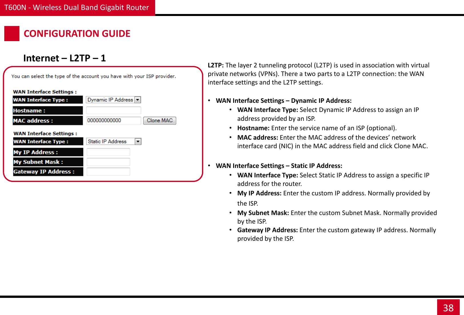 T600N - Wireless Dual Band Gigabit Router 38 CONFIGURATION GUIDE Internet – L2TP – 1 L2TP: The layer 2 tunneling protocol (L2TP) is used in association with virtual private networks (VPNs). There a two parts to a L2TP connection: the WAN interface settings and the L2TP settings.  •WAN Interface Settings – Dynamic IP Address: •WAN Interface Type: Select Dynamic IP Address to assign an IP address provided by an ISP. •Hostname: Enter the service name of an ISP (optional). •MAC address: Enter the MAC address of the devices’ network interface card (NIC) in the MAC address field and click Clone MAC.  •WAN Interface Settings – Static IP Address: •WAN Interface Type: Select Static IP Address to assign a specific IP address for the router. •My IP Address: Enter the custom IP address. Normally provided by the ISP. •My Subnet Mask: Enter the custom Subnet Mask. Normally provided by the ISP. •Gateway IP Address: Enter the custom gateway IP address. Normally provided by the ISP.  