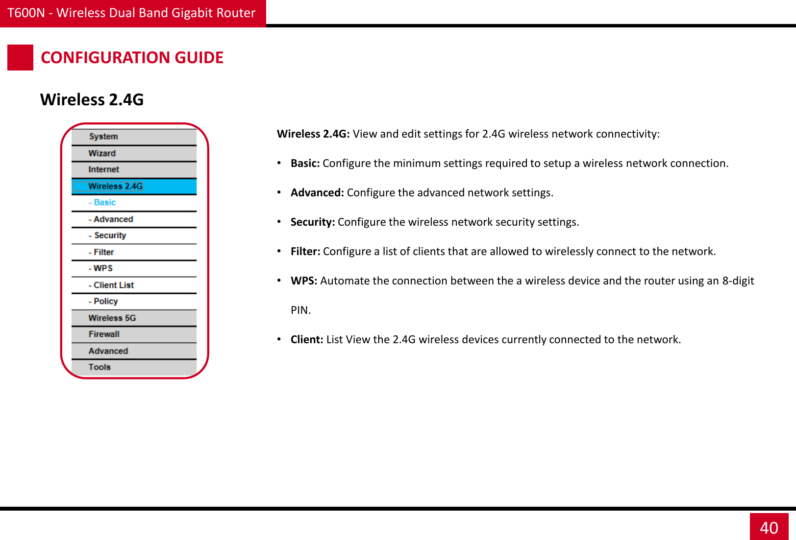 T600N - Wireless Dual Band Gigabit Router 40 CONFIGURATION GUIDE Wireless 2.4G Wireless 2.4G: View and edit settings for 2.4G wireless network connectivity: •Basic: Configure the minimum settings required to setup a wireless network connection. •Advanced: Configure the advanced network settings. •Security: Configure the wireless network security settings. •Filter: Configure a list of clients that are allowed to wirelessly connect to the network. •WPS: Automate the connection between the a wireless device and the router using an 8-digit PIN. •Client: List View the 2.4G wireless devices currently connected to the network. 
