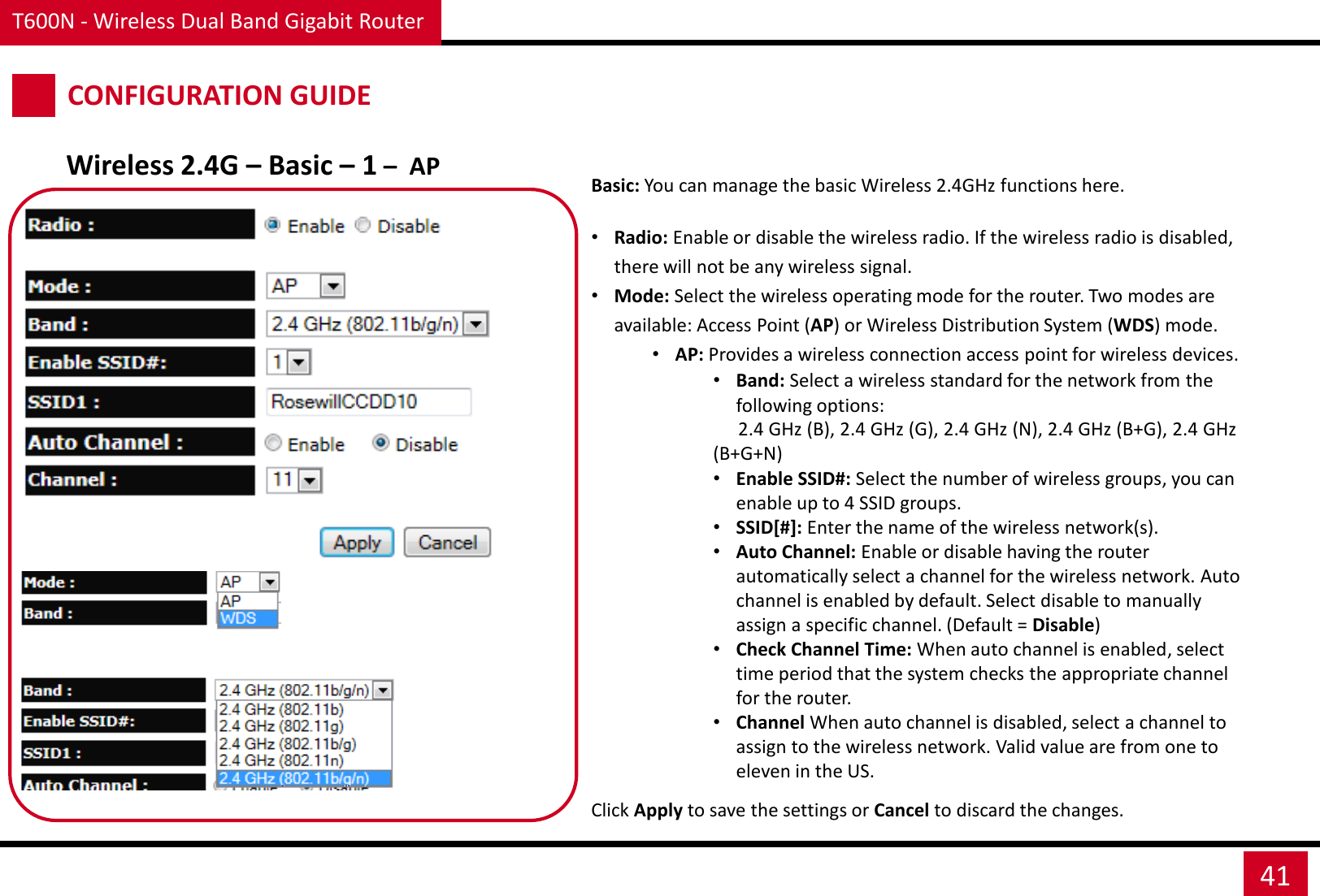 T600N - Wireless Dual Band Gigabit Router 41 CONFIGURATION GUIDE Wireless 2.4G – Basic – 1 –  AP Basic: You can manage the basic Wireless 2.4GHz functions here.   •Radio: Enable or disable the wireless radio. If the wireless radio is disabled, there will not be any wireless signal. •Mode: Select the wireless operating mode for the router. Two modes are available: Access Point (AP) or Wireless Distribution System (WDS) mode. •AP: Provides a wireless connection access point for wireless devices. •Band: Select a wireless standard for the network from the following options:  2.4 GHz (B), 2.4 GHz (G), 2.4 GHz (N), 2.4 GHz (B+G), 2.4 GHz (B+G+N) •Enable SSID#: Select the number of wireless groups, you can enable up to 4 SSID groups. •SSID[#]: Enter the name of the wireless network(s). •Auto Channel: Enable or disable having the router automatically select a channel for the wireless network. Auto channel is enabled by default. Select disable to manually assign a specific channel. (Default = Disable) •Check Channel Time: When auto channel is enabled, select time period that the system checks the appropriate channel for the router. •Channel When auto channel is disabled, select a channel to assign to the wireless network. Valid value are from one to eleven in the US.  Click Apply to save the settings or Cancel to discard the changes. 
