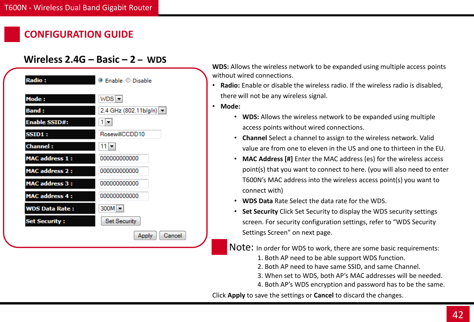 T600N - Wireless Dual Band Gigabit Router 42 CONFIGURATION GUIDE Wireless 2.4G – Basic – 2 –  WDS WDS: Allows the wireless network to be expanded using multiple access points without wired connections. •Radio: Enable or disable the wireless radio. If the wireless radio is disabled, there will not be any wireless signal. •Mode: •WDS: Allows the wireless network to be expanded using multiple access points without wired connections. •Channel Select a channel to assign to the wireless network. Valid value are from one to eleven in the US and one to thirteen in the EU. •MAC Address [#] Enter the MAC address (es) for the wireless access point(s) that you want to connect to here. (you will also need to enter T600N’s MAC address into the wireless access point(s) you want to  connect with) •WDS Data Rate Select the data rate for the WDS. •Set Security Click Set Security to display the WDS security settings screen. For security configuration settings, refer to “WDS Security Settings Screen” on next page.  Note: In order for WDS to work, there are some basic requirements:                  1. Both AP need to be able support WDS function.                  2. Both AP need to have same SSID, and same Channel.                  3. When set to WDS, both AP’s MAC addresses will be needed.                  4. Both AP’s WDS encryption and password has to be the same. Click Apply to save the settings or Cancel to discard the changes. 