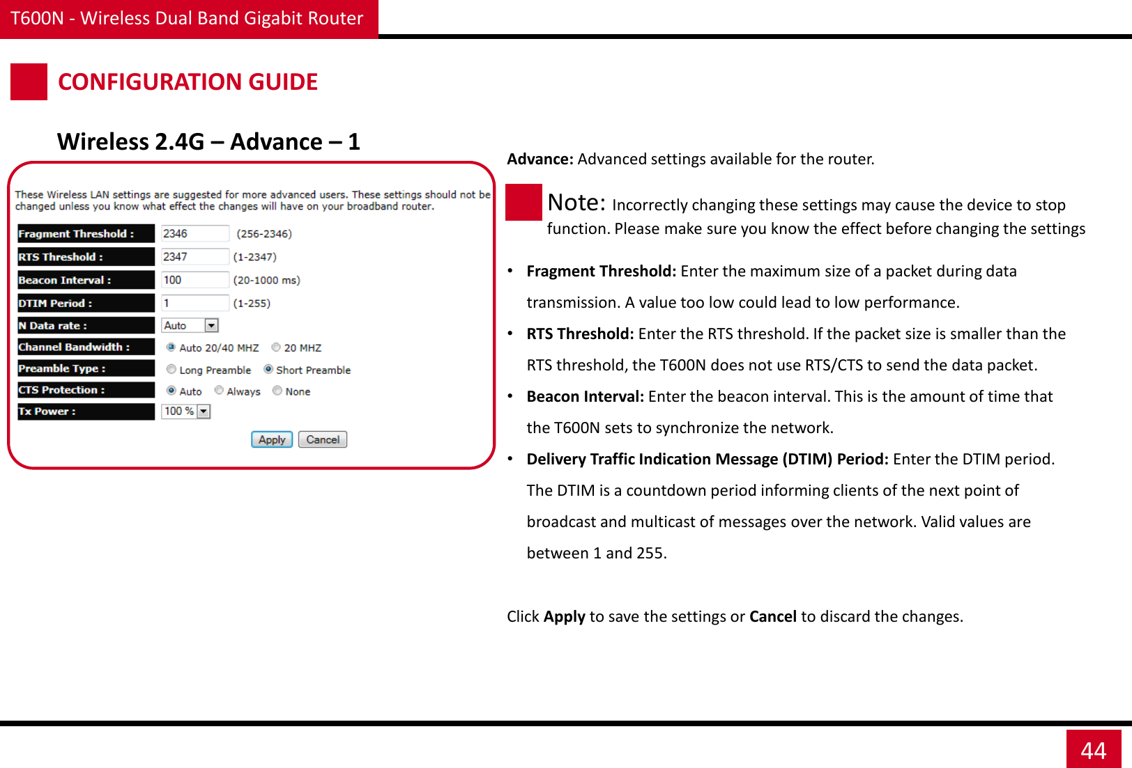 T600N - Wireless Dual Band Gigabit Router 44 CONFIGURATION GUIDE Wireless 2.4G – Advance – 1 Advance: Advanced settings available for the router.     •Fragment Threshold: Enter the maximum size of a packet during data transmission. A value too low could lead to low performance. •RTS Threshold: Enter the RTS threshold. If the packet size is smaller than the RTS threshold, the T600N does not use RTS/CTS to send the data packet. •Beacon Interval: Enter the beacon interval. This is the amount of time that the T600N sets to synchronize the network. •Delivery Traffic Indication Message (DTIM) Period: Enter the DTIM period. The DTIM is a countdown period informing clients of the next point of broadcast and multicast of messages over the network. Valid values are between 1 and 255. Note: Incorrectly changing these settings may cause the device to stop function. Please make sure you know the effect before changing the settings Click Apply to save the settings or Cancel to discard the changes. 