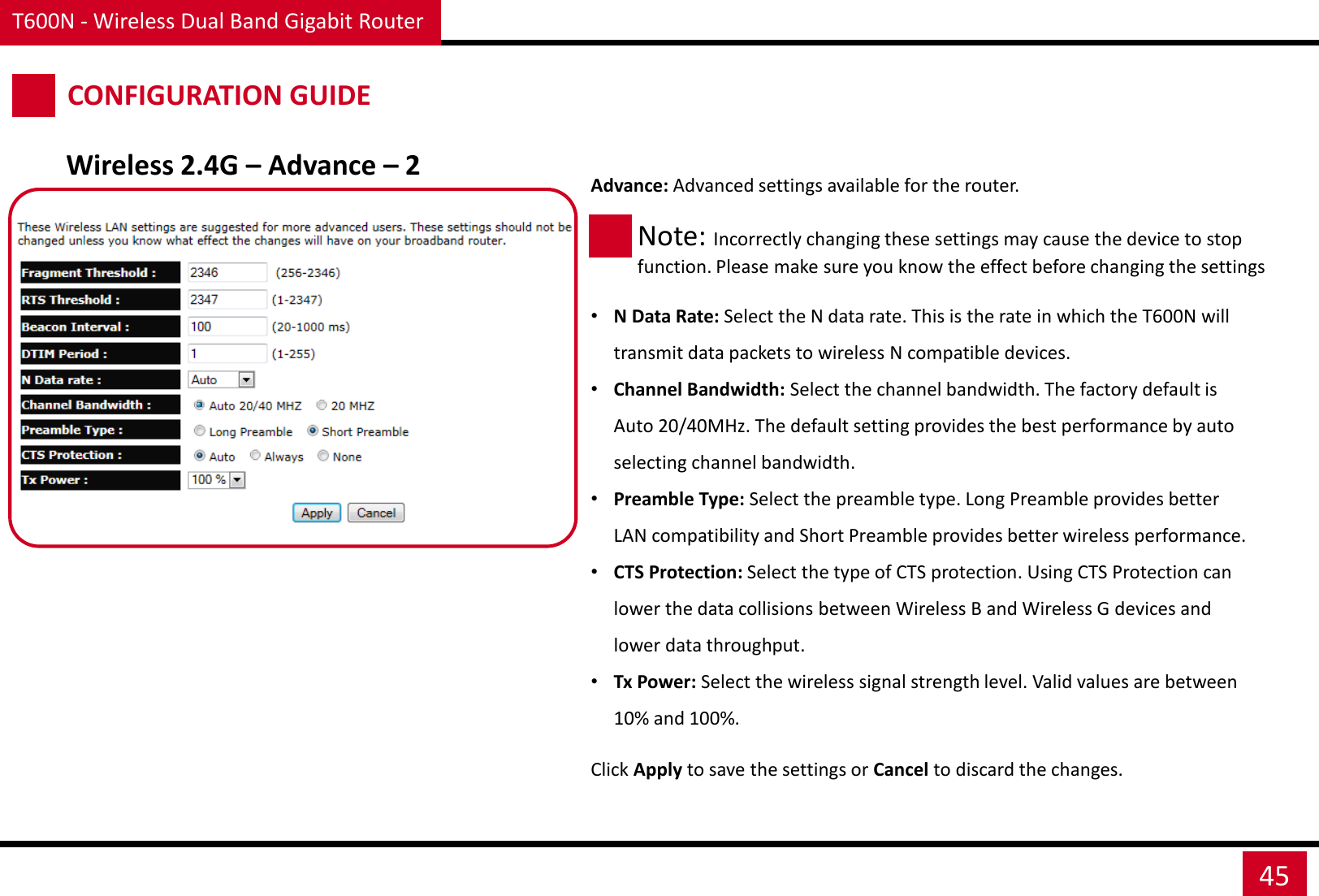 T600N - Wireless Dual Band Gigabit Router 45 CONFIGURATION GUIDE Wireless 2.4G – Advance – 2 Advance: Advanced settings available for the router.     •N Data Rate: Select the N data rate. This is the rate in which the T600N will transmit data packets to wireless N compatible devices. •Channel Bandwidth: Select the channel bandwidth. The factory default is Auto 20/40MHz. The default setting provides the best performance by auto selecting channel bandwidth. •Preamble Type: Select the preamble type. Long Preamble provides better LAN compatibility and Short Preamble provides better wireless performance. •CTS Protection: Select the type of CTS protection. Using CTS Protection can lower the data collisions between Wireless B and Wireless G devices and lower data throughput. •Tx Power: Select the wireless signal strength level. Valid values are between 10% and 100%. Note: Incorrectly changing these settings may cause the device to stop function. Please make sure you know the effect before changing the settings Click Apply to save the settings or Cancel to discard the changes. 