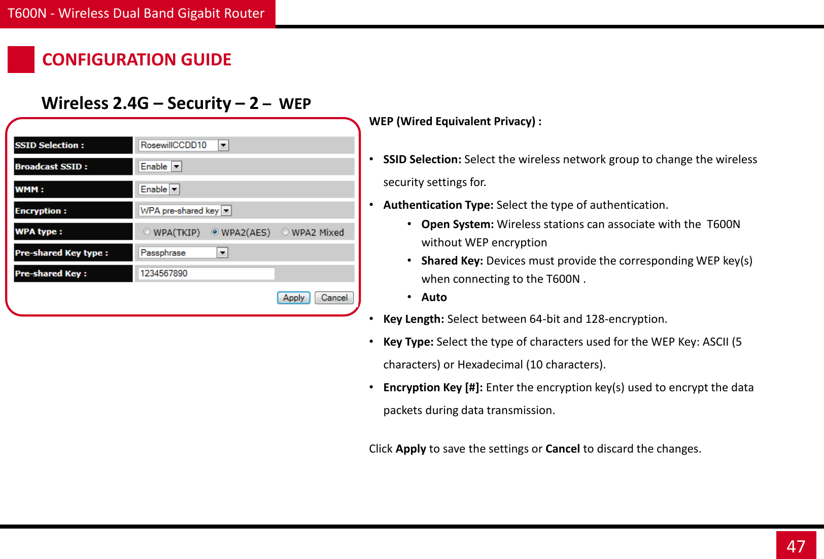 T600N - Wireless Dual Band Gigabit Router 47 CONFIGURATION GUIDE Wireless 2.4G – Security – 2 –  WEP WEP (Wired Equivalent Privacy) :  •SSID Selection: Select the wireless network group to change the wireless security settings for. •Authentication Type: Select the type of authentication. •Open System: Wireless stations can associate with the  T600N without WEP encryption •Shared Key: Devices must provide the corresponding WEP key(s) when connecting to the T600N . •Auto  •Key Length: Select between 64-bit and 128-encryption. •Key Type: Select the type of characters used for the WEP Key: ASCII (5 characters) or Hexadecimal (10 characters). •Encryption Key [#]: Enter the encryption key(s) used to encrypt the data packets during data transmission. Click Apply to save the settings or Cancel to discard the changes. 