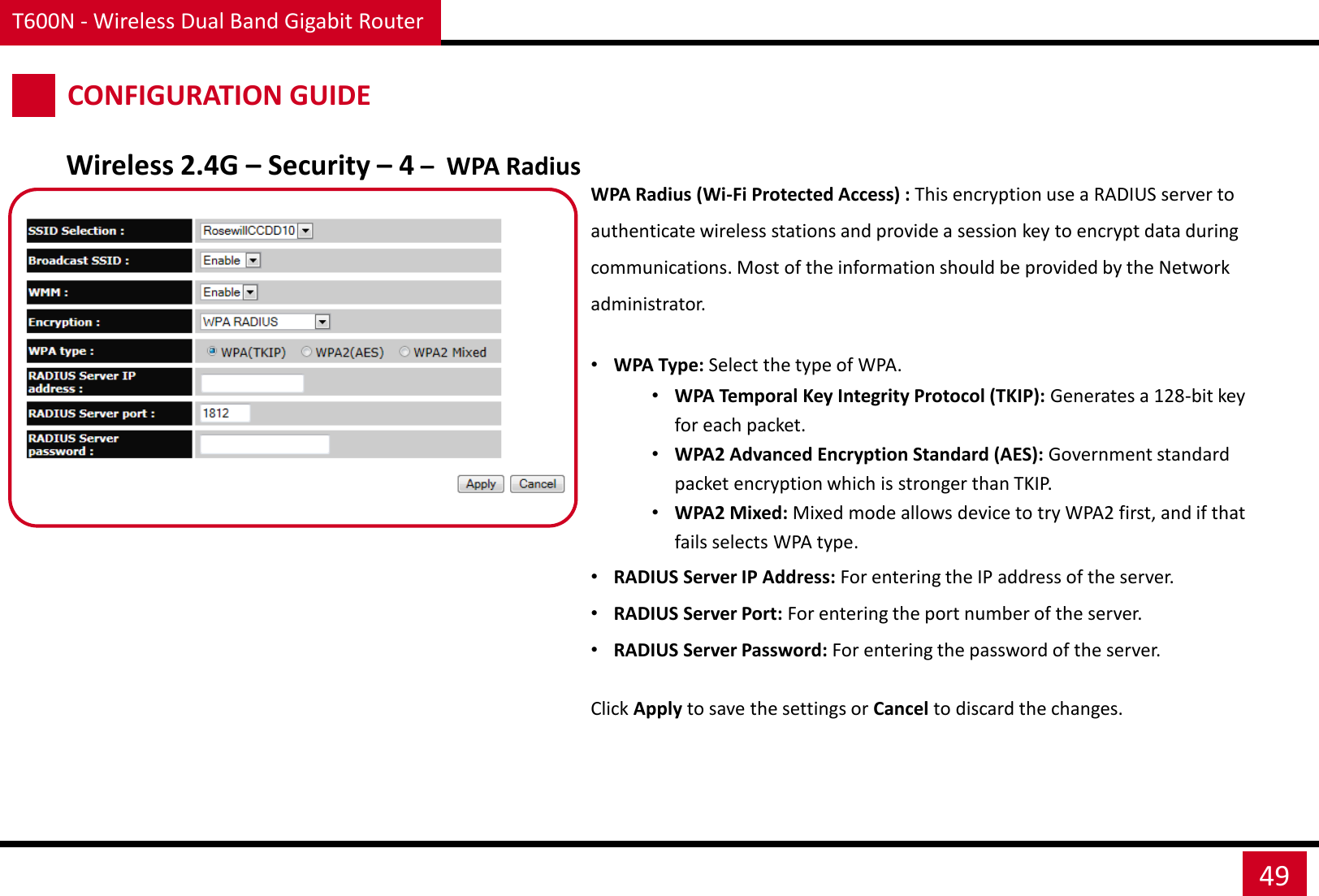 T600N - Wireless Dual Band Gigabit Router 49 CONFIGURATION GUIDE Wireless 2.4G – Security – 4 –  WPA Radius WPA Radius (Wi-Fi Protected Access) : This encryption use a RADIUS server to authenticate wireless stations and provide a session key to encrypt data during communications. Most of the information should be provided by the Network administrator.  •WPA Type: Select the type of WPA. •WPA Temporal Key Integrity Protocol (TKIP): Generates a 128-bit key for each packet. •WPA2 Advanced Encryption Standard (AES): Government standard packet encryption which is stronger than TKIP. •WPA2 Mixed: Mixed mode allows device to try WPA2 first, and if that fails selects WPA type. •RADIUS Server IP Address: For entering the IP address of the server. •RADIUS Server Port: For entering the port number of the server. •RADIUS Server Password: For entering the password of the server. Click Apply to save the settings or Cancel to discard the changes. 
