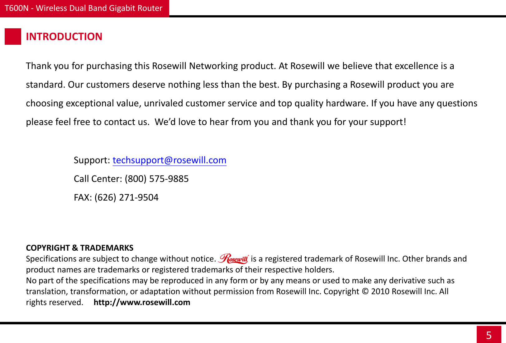 T600N - Wireless Dual Band Gigabit Router 5 INTRODUCTION Thank you for purchasing this Rosewill Networking product. At Rosewill we believe that excellence is a standard. Our customers deserve nothing less than the best. By purchasing a Rosewill product you are choosing exceptional value, unrivaled customer service and top quality hardware. If you have any questions please feel free to contact us.  We’d love to hear from you and thank you for your support! Support: techsupport@rosewill.com Call Center: (800) 575-9885 FAX: (626) 271-9504 COPYRIGHT &amp; TRADEMARKS Specifications are subject to change without notice.                 is a registered trademark of Rosewill Inc. Other brands and product names are trademarks or registered trademarks of their respective holders. No part of the specifications may be reproduced in any form or by any means or used to make any derivative such as translation, transformation, or adaptation without permission from Rosewill Inc. Copyright ©  2010 Rosewill Inc. All rights reserved.     http://www.rosewill.com 