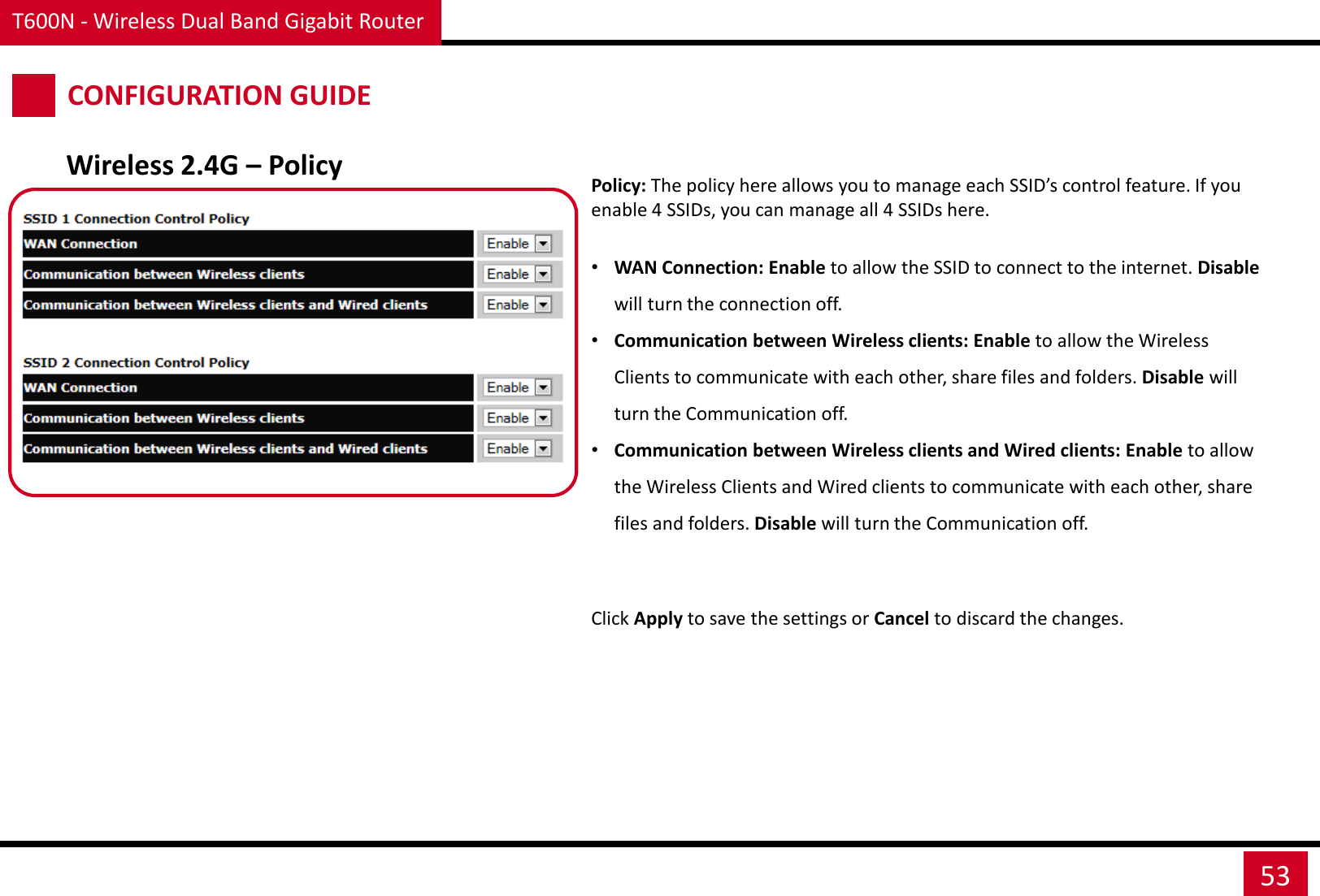 T600N - Wireless Dual Band Gigabit Router 53 CONFIGURATION GUIDE Wireless 2.4G – Policy Policy: The policy here allows you to manage each SSID’s control feature. If you enable 4 SSIDs, you can manage all 4 SSIDs here.  •WAN Connection: Enable to allow the SSID to connect to the internet. Disable will turn the connection off.  •Communication between Wireless clients: Enable to allow the Wireless Clients to communicate with each other, share files and folders. Disable will turn the Communication off.  •Communication between Wireless clients and Wired clients: Enable to allow the Wireless Clients and Wired clients to communicate with each other, share files and folders. Disable will turn the Communication off. Click Apply to save the settings or Cancel to discard the changes. 