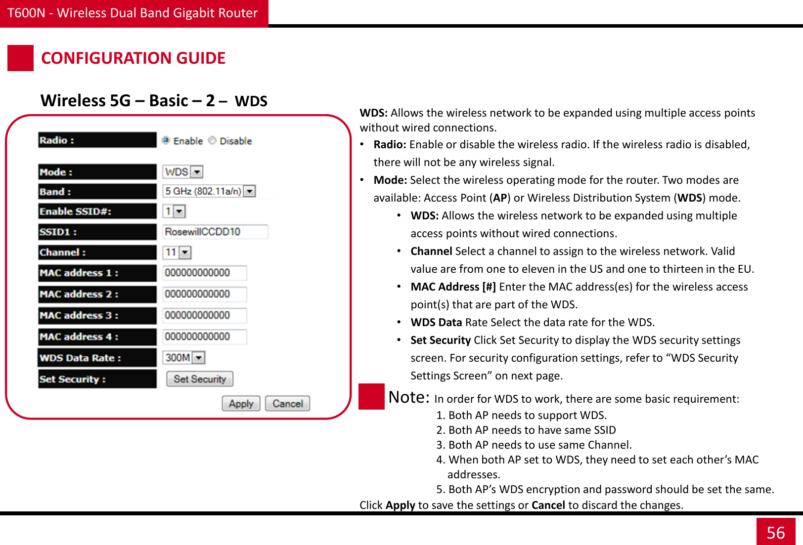 T600N - Wireless Dual Band Gigabit Router 56 CONFIGURATION GUIDE Wireless 5G – Basic – 2 –  WDS WDS: Allows the wireless network to be expanded using multiple access points without wired connections. •Radio: Enable or disable the wireless radio. If the wireless radio is disabled, there will not be any wireless signal. •Mode: Select the wireless operating mode for the router. Two modes are available: Access Point (AP) or Wireless Distribution System (WDS) mode. •WDS: Allows the wireless network to be expanded using multiple access points without wired connections. •Channel Select a channel to assign to the wireless network. Valid value are from one to eleven in the US and one to thirteen in the EU. •MAC Address [#] Enter the MAC address(es) for the wireless access point(s) that are part of the WDS. •WDS Data Rate Select the data rate for the WDS. •Set Security Click Set Security to display the WDS security settings screen. For security configuration settings, refer to “WDS Security Settings Screen” on next page.  Note: In order for WDS to work, there are some basic requirement:                  1. Both AP needs to support WDS.                  2. Both AP needs to have same SSID                  3. Both AP needs to use same Channel.                  4. When both AP set to WDS, they need to set each other’s MAC                        addresses.                  5. Both AP’s WDS encryption and password should be set the same. Click Apply to save the settings or Cancel to discard the changes. 