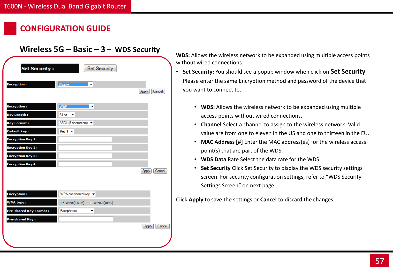 T600N - Wireless Dual Band Gigabit Router 57 CONFIGURATION GUIDE Wireless 5G – Basic – 3 –  WDS Security WDS: Allows the wireless network to be expanded using multiple access points without wired connections. •Set Security: You should see a popup window when click on Set Security. Please enter the same Encryption method and password of the device that you want to connect to.  •WDS: Allows the wireless network to be expanded using multiple access points without wired connections. •Channel Select a channel to assign to the wireless network. Valid value are from one to eleven in the US and one to thirteen in the EU. •MAC Address [#] Enter the MAC address(es) for the wireless access point(s) that are part of the WDS. •WDS Data Rate Select the data rate for the WDS. •Set Security Click Set Security to display the WDS security settings screen. For security configuration settings, refer to “WDS Security Settings Screen” on next page.  Click Apply to save the settings or Cancel to discard the changes. 