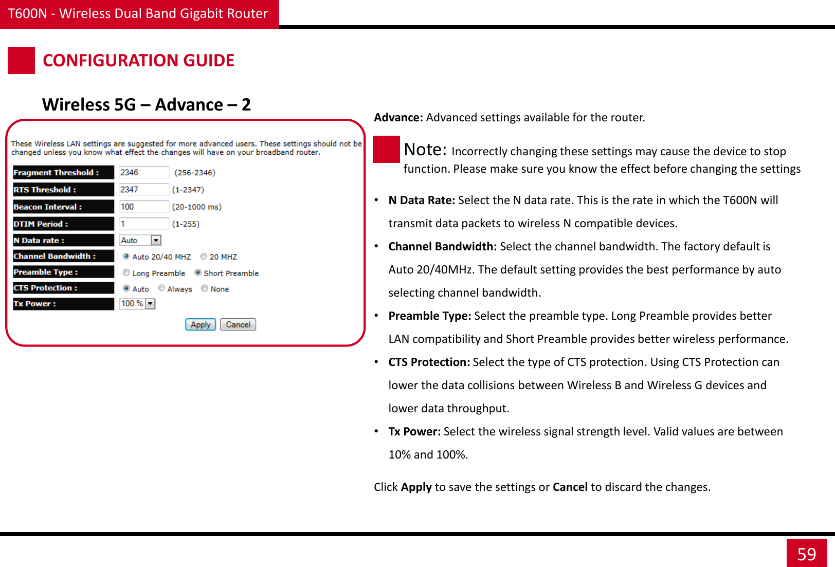 T600N - Wireless Dual Band Gigabit Router 59 CONFIGURATION GUIDE Wireless 5G – Advance – 2 Advance: Advanced settings available for the router.     •N Data Rate: Select the N data rate. This is the rate in which the T600N will transmit data packets to wireless N compatible devices. •Channel Bandwidth: Select the channel bandwidth. The factory default is Auto 20/40MHz. The default setting provides the best performance by auto selecting channel bandwidth. •Preamble Type: Select the preamble type. Long Preamble provides better LAN compatibility and Short Preamble provides better wireless performance. •CTS Protection: Select the type of CTS protection. Using CTS Protection can lower the data collisions between Wireless B and Wireless G devices and lower data throughput. •Tx Power: Select the wireless signal strength level. Valid values are between 10% and 100%. Note: Incorrectly changing these settings may cause the device to stop function. Please make sure you know the effect before changing the settings Click Apply to save the settings or Cancel to discard the changes. 