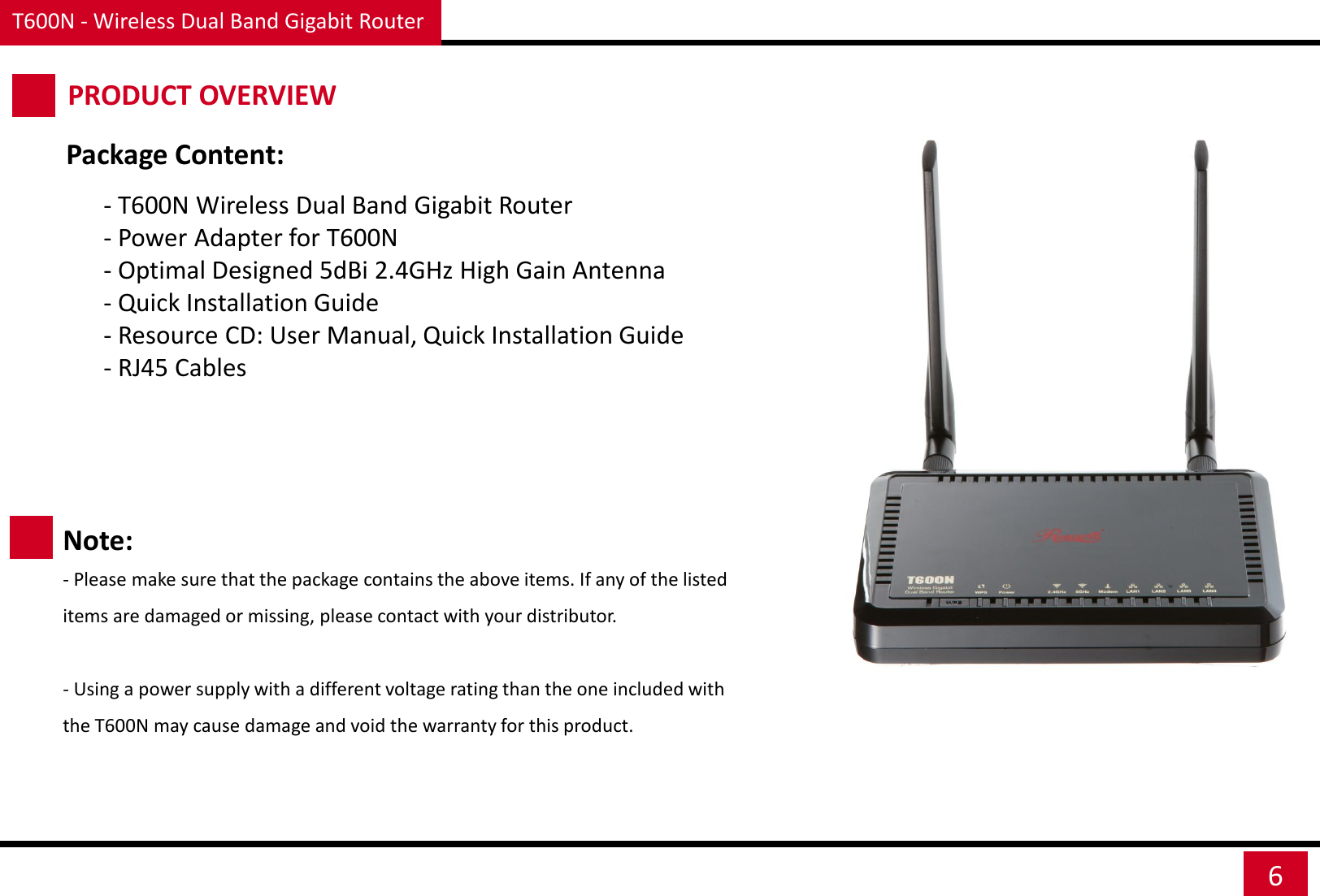 T600N - Wireless Dual Band Gigabit Router 6 PRODUCT OVERVIEW  - T600N Wireless Dual Band Gigabit Router - Power Adapter for T600N - Optimal Designed 5dBi 2.4GHz High Gain Antenna - Quick Installation Guide - Resource CD: User Manual, Quick Installation Guide - RJ45 Cables    Package Content: Note: - Please make sure that the package contains the above items. If any of the listed items are damaged or missing, please contact with your distributor.   - Using a power supply with a different voltage rating than the one included with the T600N may cause damage and void the warranty for this product. 