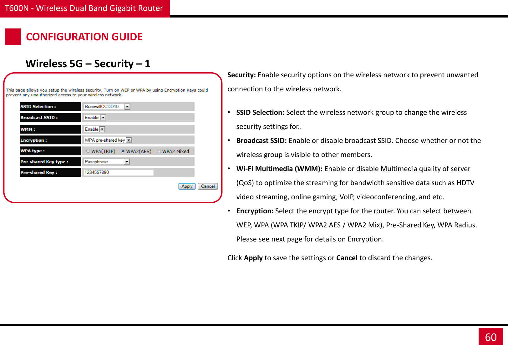 T600N - Wireless Dual Band Gigabit Router 60 CONFIGURATION GUIDE Wireless 5G – Security – 1 Security: Enable security options on the wireless network to prevent unwanted connection to the wireless network.  •SSID Selection: Select the wireless network group to change the wireless security settings for.. •Broadcast SSID: Enable or disable broadcast SSID. Choose whether or not the wireless group is visible to other members. •Wi-Fi Multimedia (WMM): Enable or disable Multimedia quality of server (QoS) to optimize the streaming for bandwidth sensitive data such as HDTV video streaming, online gaming, VoIP, videoconferencing, and etc. •Encryption: Select the encrypt type for the router. You can select between WEP, WPA (WPA TKIP/ WPA2 AES / WPA2 Mix), Pre-Shared Key, WPA Radius. Please see next page for details on Encryption. Click Apply to save the settings or Cancel to discard the changes. 