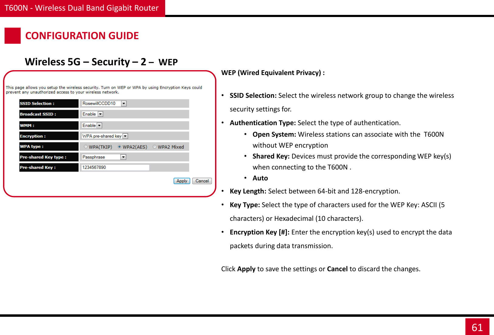 T600N - Wireless Dual Band Gigabit Router 61 CONFIGURATION GUIDE Wireless 5G – Security – 2 –  WEP WEP (Wired Equivalent Privacy) :  •SSID Selection: Select the wireless network group to change the wireless security settings for. •Authentication Type: Select the type of authentication. •Open System: Wireless stations can associate with the  T600N without WEP encryption •Shared Key: Devices must provide the corresponding WEP key(s) when connecting to the T600N . •Auto  •Key Length: Select between 64-bit and 128-encryption. •Key Type: Select the type of characters used for the WEP Key: ASCII (5 characters) or Hexadecimal (10 characters). •Encryption Key [#]: Enter the encryption key(s) used to encrypt the data packets during data transmission. Click Apply to save the settings or Cancel to discard the changes. 
