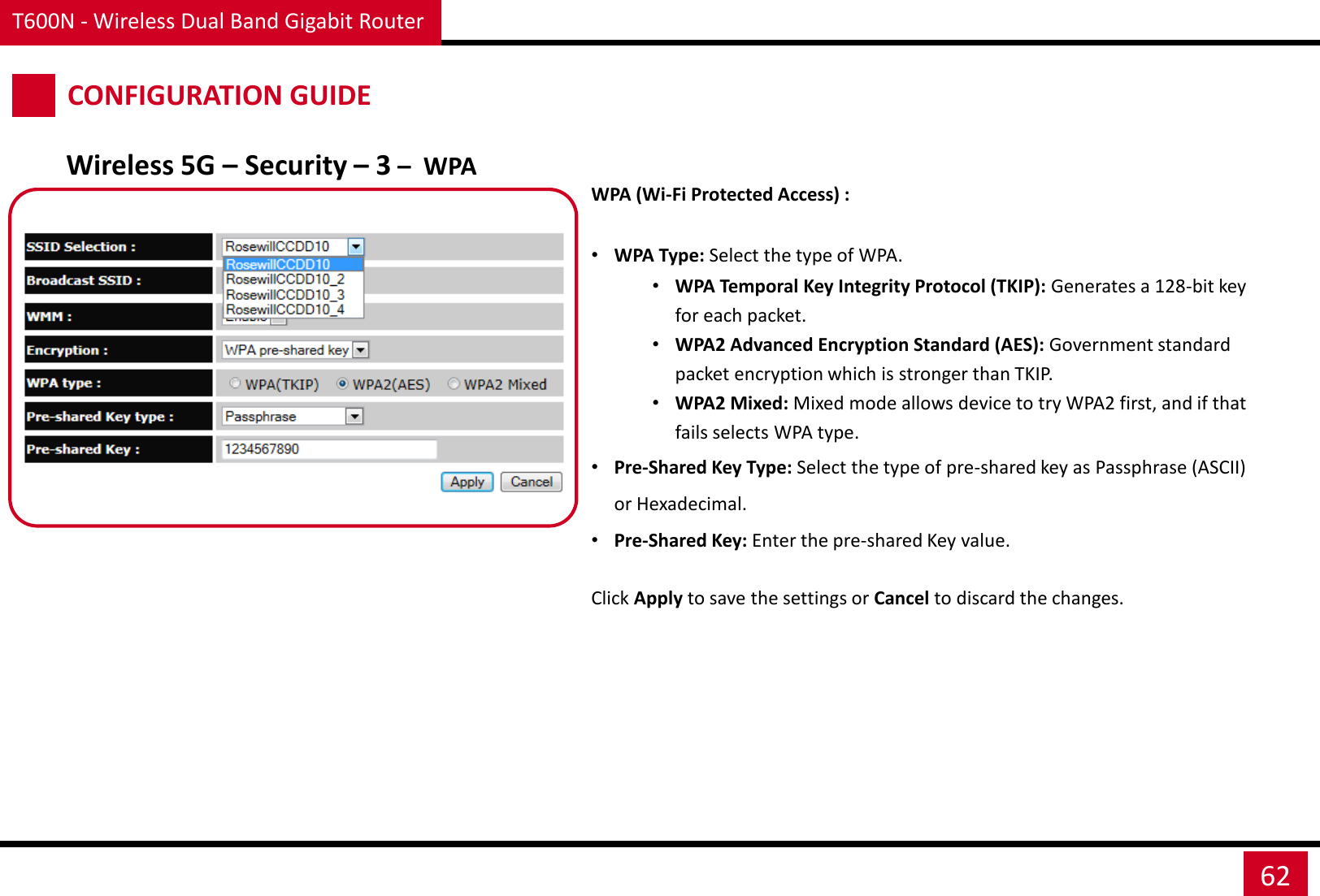 T600N - Wireless Dual Band Gigabit Router 62 CONFIGURATION GUIDE Wireless 5G – Security – 3 –  WPA WPA (Wi-Fi Protected Access) :  •WPA Type: Select the type of WPA. •WPA Temporal Key Integrity Protocol (TKIP): Generates a 128-bit key for each packet. •WPA2 Advanced Encryption Standard (AES): Government standard packet encryption which is stronger than TKIP. •WPA2 Mixed: Mixed mode allows device to try WPA2 first, and if that fails selects WPA type. •Pre-Shared Key Type: Select the type of pre-shared key as Passphrase (ASCII) or Hexadecimal. •Pre-Shared Key: Enter the pre-shared Key value. Click Apply to save the settings or Cancel to discard the changes. 