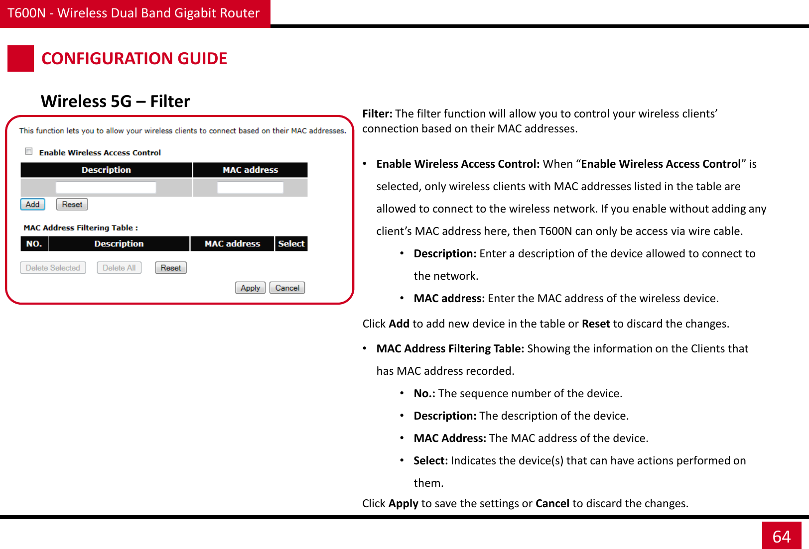 T600N - Wireless Dual Band Gigabit Router 64 CONFIGURATION GUIDE Wireless 5G – Filter Filter: The filter function will allow you to control your wireless clients’ connection based on their MAC addresses.  •Enable Wireless Access Control: When “Enable Wireless Access Control” is selected, only wireless clients with MAC addresses listed in the table are allowed to connect to the wireless network. If you enable without adding any client’s MAC address here, then T600N can only be access via wire cable. •Description: Enter a description of the device allowed to connect to the network. •MAC address: Enter the MAC address of the wireless device.   •MAC Address Filtering Table: Showing the information on the Clients that has MAC address recorded. •No.: The sequence number of the device. •Description: The description of the device. •MAC Address: The MAC address of the device. •Select: Indicates the device(s) that can have actions performed on them. Click Add to add new device in the table or Reset to discard the changes. Click Apply to save the settings or Cancel to discard the changes. 