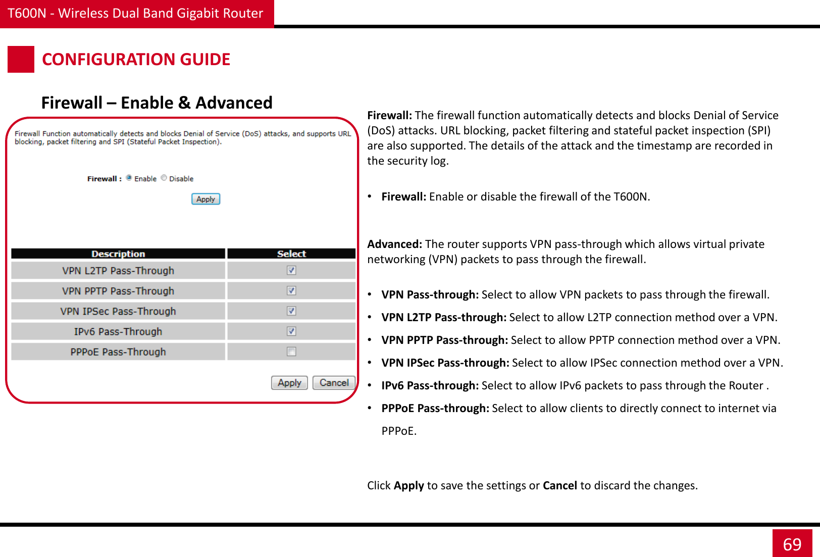 T600N - Wireless Dual Band Gigabit Router 69 CONFIGURATION GUIDE Firewall – Enable &amp; Advanced Firewall: The firewall function automatically detects and blocks Denial of Service (DoS) attacks. URL blocking, packet filtering and stateful packet inspection (SPI) are also supported. The details of the attack and the timestamp are recorded in the security log.  •Firewall: Enable or disable the firewall of the T600N. Click Apply to save the settings or Cancel to discard the changes. Advanced: The router supports VPN pass-through which allows virtual private networking (VPN) packets to pass through the firewall.  •VPN Pass-through: Select to allow VPN packets to pass through the firewall. •VPN L2TP Pass-through: Select to allow L2TP connection method over a VPN. •VPN PPTP Pass-through: Select to allow PPTP connection method over a VPN. •VPN IPSec Pass-through: Select to allow IPSec connection method over a VPN. •IPv6 Pass-through: Select to allow IPv6 packets to pass through the Router . •PPPoE Pass-through: Select to allow clients to directly connect to internet via PPPoE. 