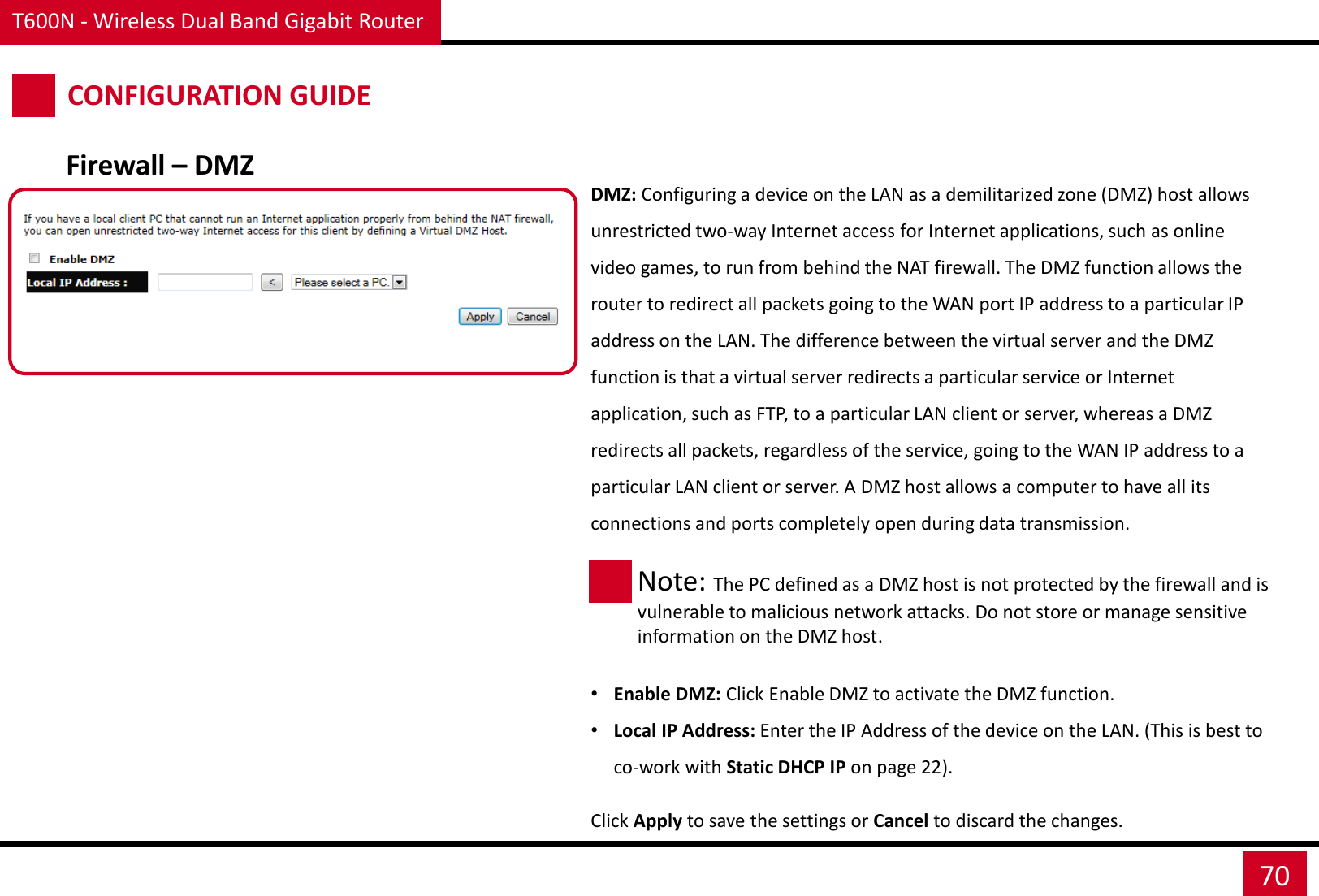 T600N - Wireless Dual Band Gigabit Router 70 CONFIGURATION GUIDE Firewall – DMZ DMZ: Configuring a device on the LAN as a demilitarized zone (DMZ) host allows unrestricted two-way Internet access for Internet applications, such as online video games, to run from behind the NAT firewall. The DMZ function allows the router to redirect all packets going to the WAN port IP address to a particular IP address on the LAN. The difference between the virtual server and the DMZ function is that a virtual server redirects a particular service or Internet application, such as FTP, to a particular LAN client or server, whereas a DMZ redirects all packets, regardless of the service, going to the WAN IP address to a particular LAN client or server. A DMZ host allows a computer to have all its connections and ports completely open during data transmission.      •Enable DMZ: Click Enable DMZ to activate the DMZ function. •Local IP Address: Enter the IP Address of the device on the LAN. (This is best to co-work with Static DHCP IP on page 22). Click Apply to save the settings or Cancel to discard the changes. Note: The PC defined as a DMZ host is not protected by the firewall and is vulnerable to malicious network attacks. Do not store or manage sensitive information on the DMZ host. 
