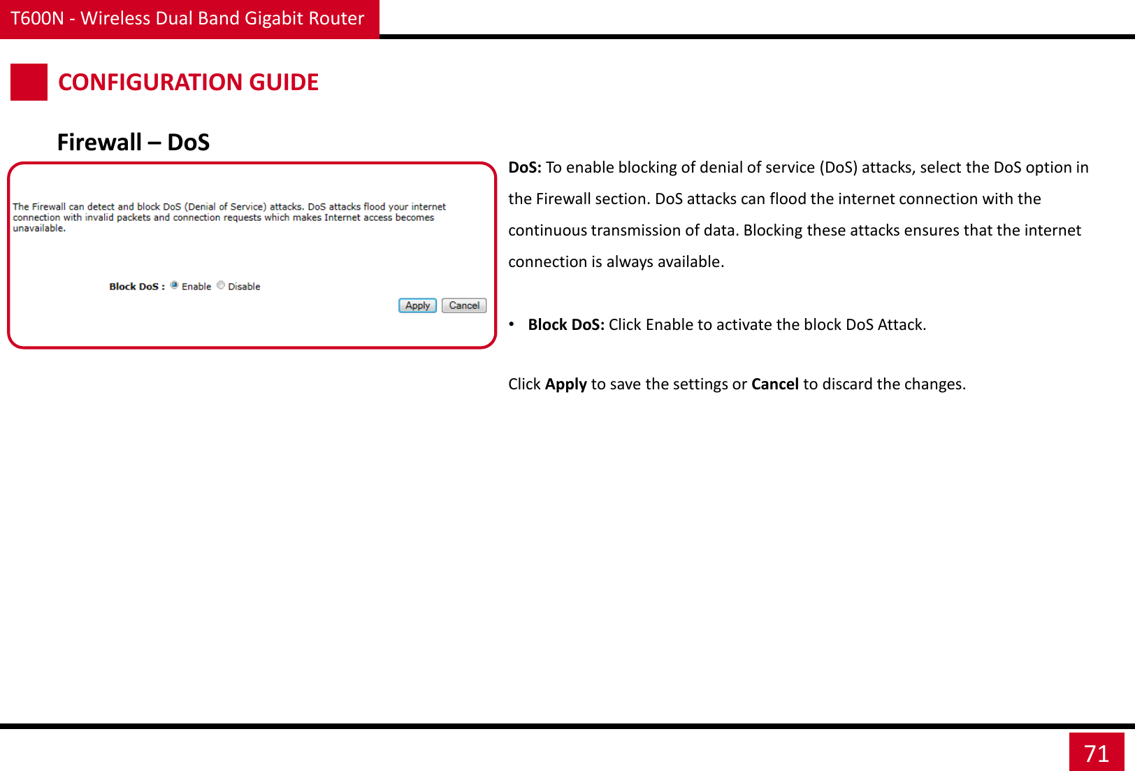 T600N - Wireless Dual Band Gigabit Router 71 CONFIGURATION GUIDE Firewall – DoS DoS: To enable blocking of denial of service (DoS) attacks, select the DoS option in the Firewall section. DoS attacks can flood the internet connection with the continuous transmission of data. Blocking these attacks ensures that the internet connection is always available.  •Block DoS: Click Enable to activate the block DoS Attack. Click Apply to save the settings or Cancel to discard the changes. 