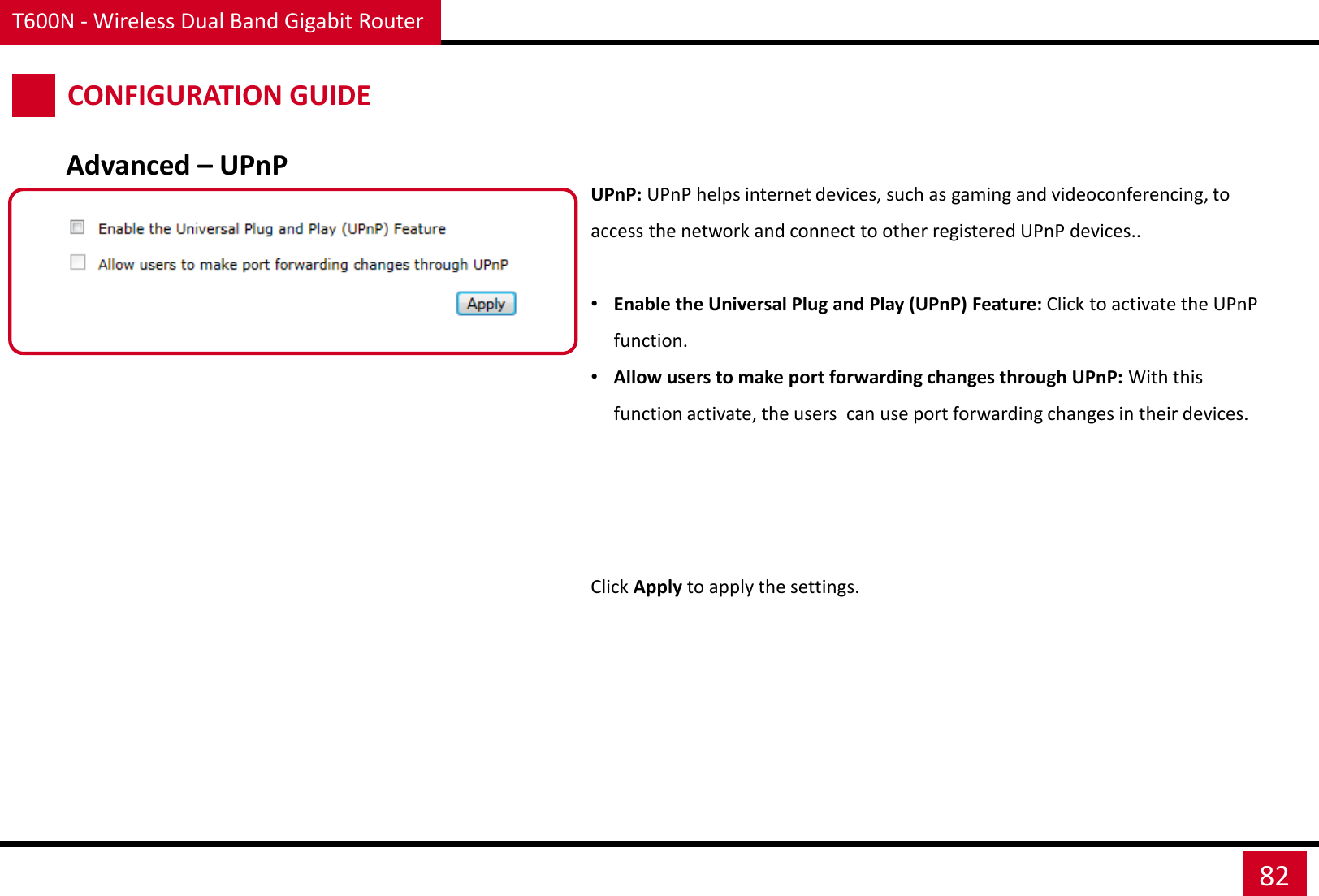 T600N - Wireless Dual Band Gigabit Router 82 CONFIGURATION GUIDE UPnP: UPnP helps internet devices, such as gaming and videoconferencing, to access the network and connect to other registered UPnP devices..  •Enable the Universal Plug and Play (UPnP) Feature: Click to activate the UPnP function. •Allow users to make port forwarding changes through UPnP: With this function activate, the users  can use port forwarding changes in their devices. Click Apply to apply the settings. Advanced – UPnP 