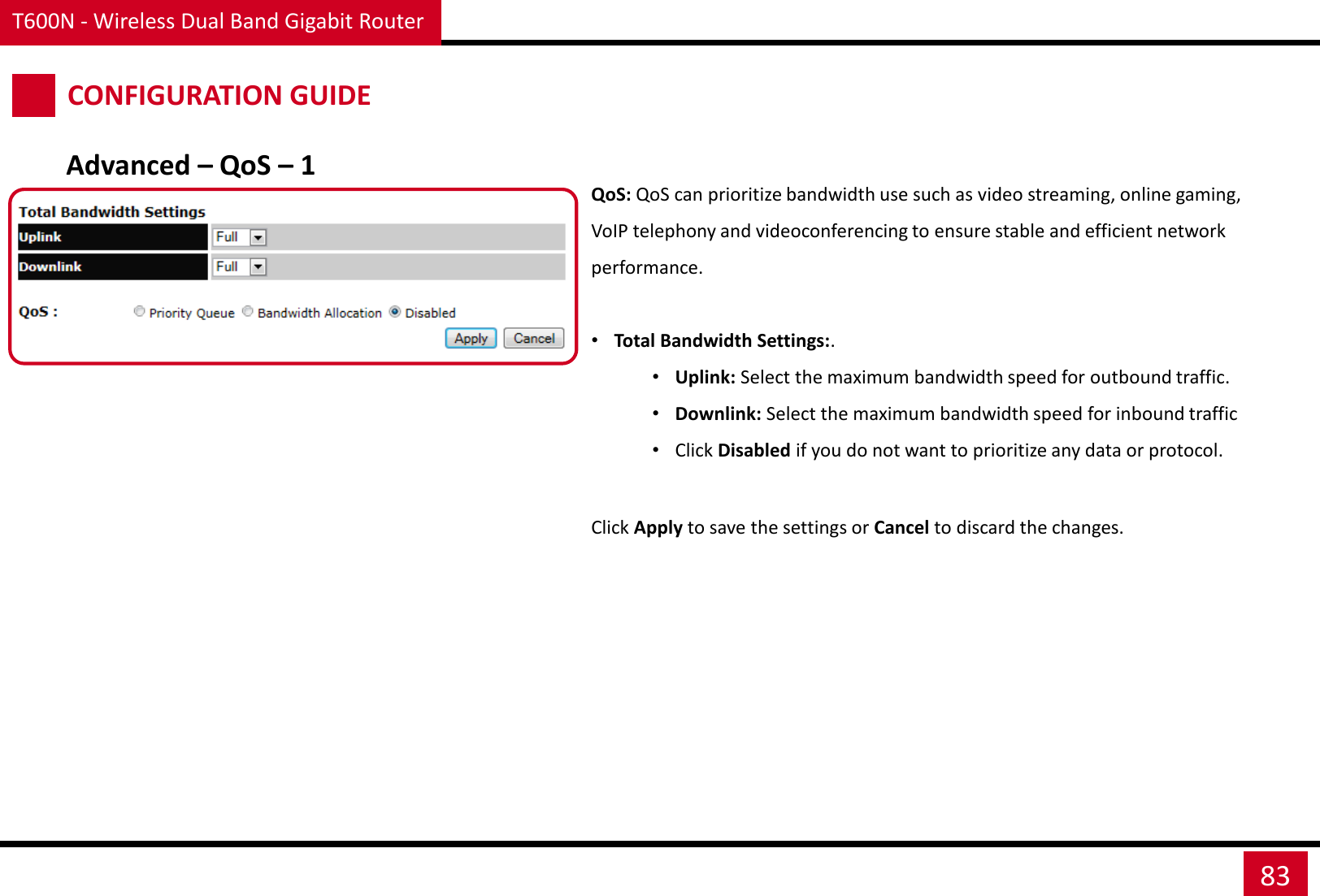 T600N - Wireless Dual Band Gigabit Router 83 CONFIGURATION GUIDE QoS: QoS can prioritize bandwidth use such as video streaming, online gaming, VoIP telephony and videoconferencing to ensure stable and efficient network performance.  •Total Bandwidth Settings:. •Uplink: Select the maximum bandwidth speed for outbound traffic. •Downlink: Select the maximum bandwidth speed for inbound traffic •Click Disabled if you do not want to prioritize any data or protocol. Click Apply to save the settings or Cancel to discard the changes. Advanced – QoS – 1 