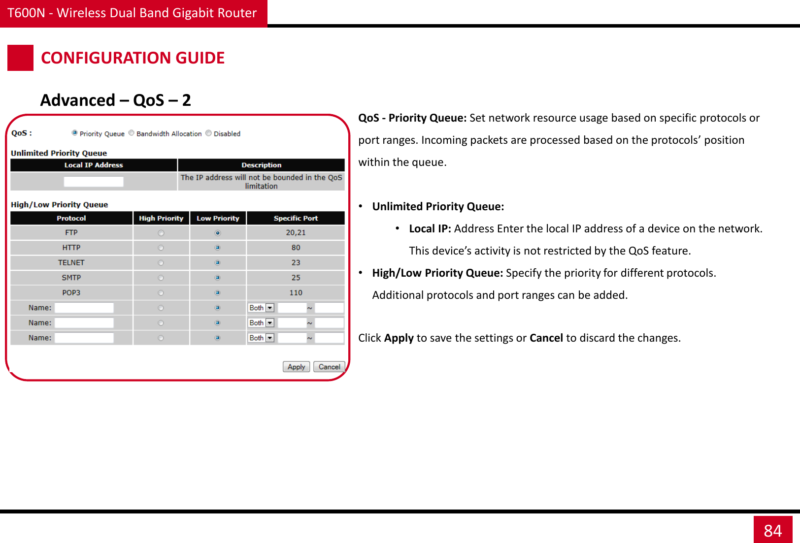 T600N - Wireless Dual Band Gigabit Router 84 CONFIGURATION GUIDE QoS - Priority Queue: Set network resource usage based on specific protocols or port ranges. Incoming packets are processed based on the protocols’ position within the queue.  •Unlimited Priority Queue: •Local IP: Address Enter the local IP address of a device on the network. This device’s activity is not restricted by the QoS feature. •High/Low Priority Queue: Specify the priority for different protocols. Additional protocols and port ranges can be added.  Click Apply to save the settings or Cancel to discard the changes. Advanced – QoS – 2 