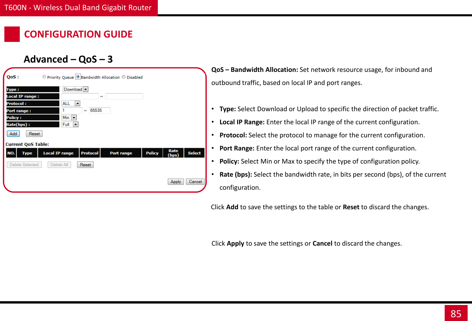 T600N - Wireless Dual Band Gigabit Router 85 CONFIGURATION GUIDE QoS – Bandwidth Allocation: Set network resource usage, for inbound and outbound traffic, based on local IP and port ranges.  •Type: Select Download or Upload to specific the direction of packet traffic. •Local IP Range: Enter the local IP range of the current configuration. •Protocol: Select the protocol to manage for the current configuration. •Port Range: Enter the local port range of the current configuration. •Policy: Select Min or Max to specify the type of configuration policy. •Rate (bps): Select the bandwidth rate, in bits per second (bps), of the current configuration. Click Apply to save the settings or Cancel to discard the changes. Advanced – QoS – 3 Click Add to save the settings to the table or Reset to discard the changes. 