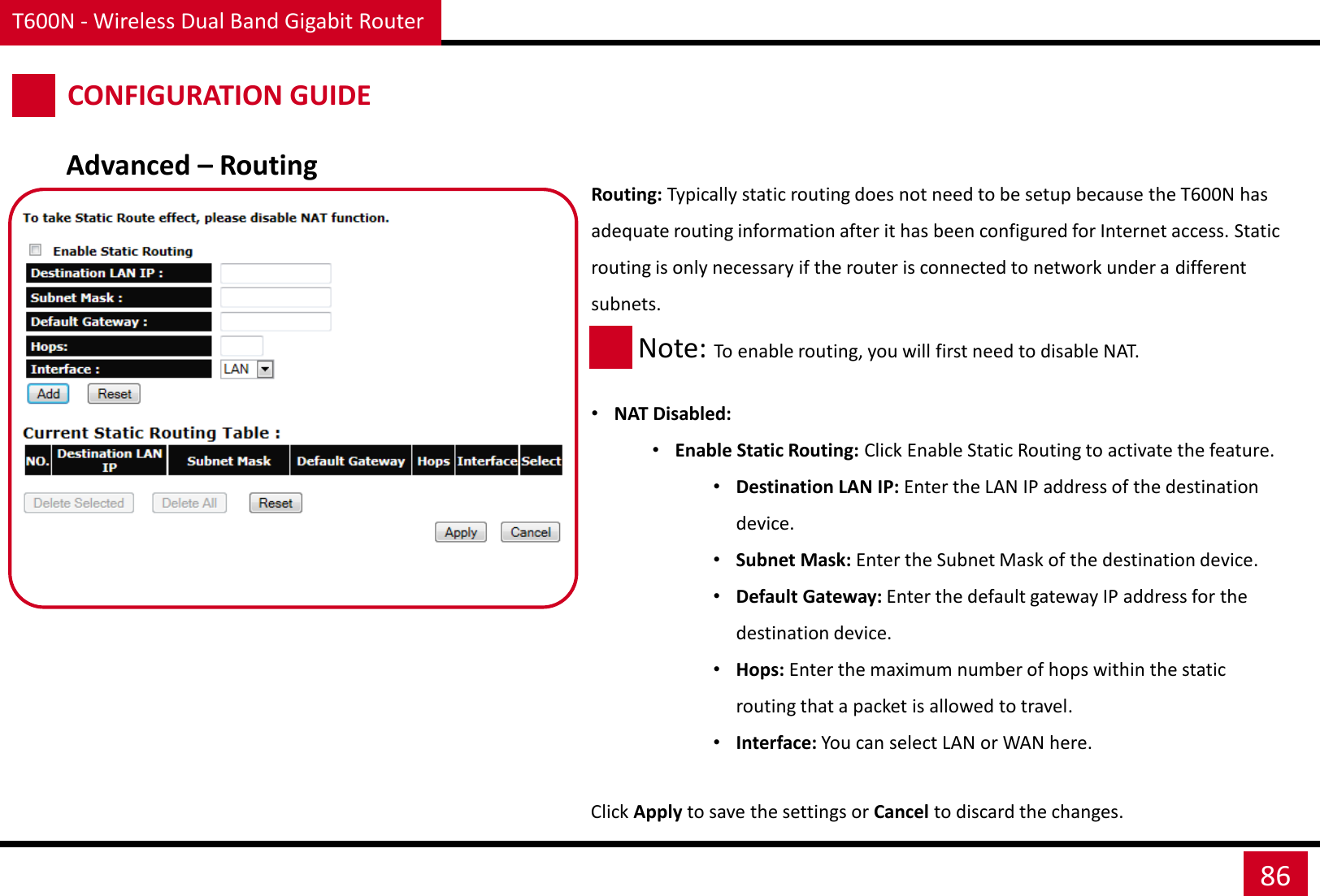 T600N - Wireless Dual Band Gigabit Router 86 CONFIGURATION GUIDE Routing: Typically static routing does not need to be setup because the T600N has adequate routing information after it has been configured for Internet access. Static routing is only necessary if the router is connected to network under a different subnets.   •NAT Disabled: •Enable Static Routing: Click Enable Static Routing to activate the feature. •Destination LAN IP: Enter the LAN IP address of the destination device. •Subnet Mask: Enter the Subnet Mask of the destination device. •Default Gateway: Enter the default gateway IP address for the destination device. •Hops: Enter the maximum number of hops within the static routing that a packet is allowed to travel. •Interface: You can select LAN or WAN here.  Click Apply to save the settings or Cancel to discard the changes. Advanced – Routing Note: To enable routing, you will first need to disable NAT. 