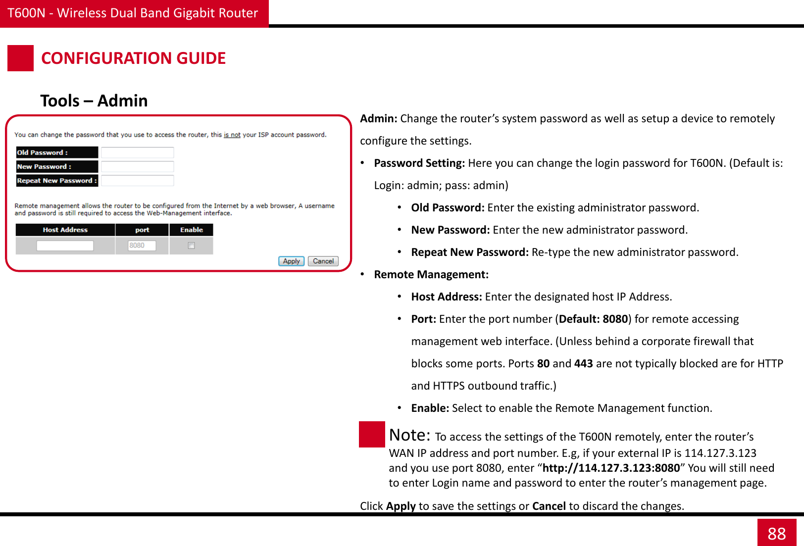 T600N - Wireless Dual Band Gigabit Router 88 CONFIGURATION GUIDE Admin: Change the router’s system password as well as setup a device to remotely configure the settings. •Password Setting: Here you can change the login password for T600N. (Default is: Login: admin; pass: admin) •Old Password: Enter the existing administrator password. •New Password: Enter the new administrator password. •Repeat New Password: Re-type the new administrator password. •Remote Management: •Host Address: Enter the designated host IP Address. •Port: Enter the port number (Default: 8080) for remote accessing management web interface. (Unless behind a corporate firewall that blocks some ports. Ports 80 and 443 are not typically blocked are for HTTP and HTTPS outbound traffic.) •Enable: Select to enable the Remote Management function. Click Apply to save the settings or Cancel to discard the changes. Tools – Admin Note: To access the settings of the T600N remotely, enter the router’s WAN IP address and port number. E.g, if your external IP is 114.127.3.123 and you use port 8080, enter “http://114.127.3.123:8080” You will still need to enter Login name and password to enter the router’s management page. 