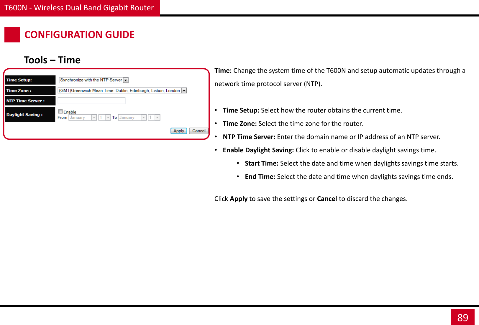 T600N - Wireless Dual Band Gigabit Router 89 CONFIGURATION GUIDE Time: Change the system time of the T600N and setup automatic updates through a network time protocol server (NTP).  •Time Setup: Select how the router obtains the current time. •Time Zone: Select the time zone for the router. •NTP Time Server: Enter the domain name or IP address of an NTP server. •Enable Daylight Saving: Click to enable or disable daylight savings time. •Start Time: Select the date and time when daylights savings time starts. •End Time: Select the date and time when daylights savings time ends. Click Apply to save the settings or Cancel to discard the changes. Tools – Time 