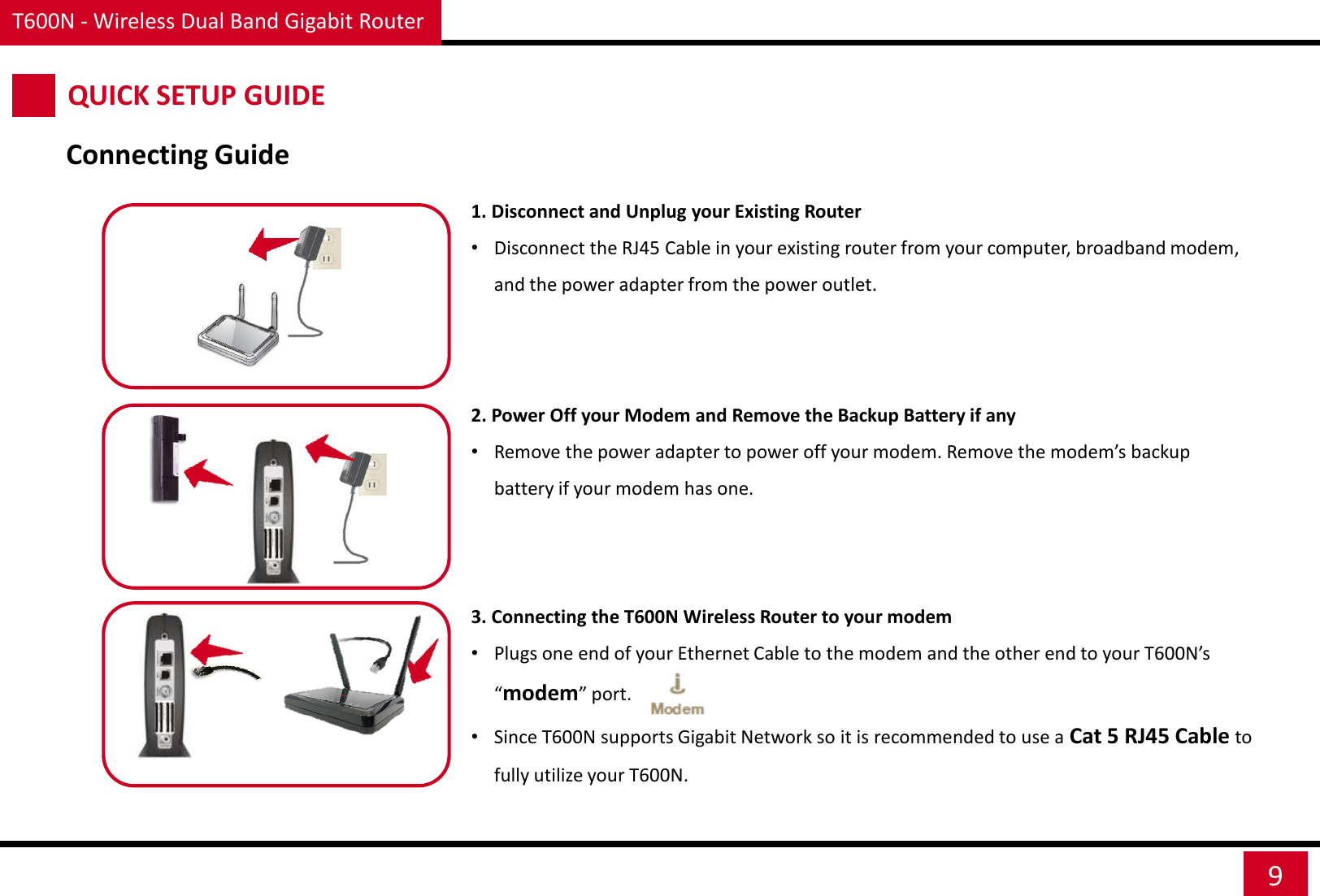 T600N - Wireless Dual Band Gigabit Router 9 QUICK SETUP GUIDE Connecting Guide 1. Disconnect and Unplug your Existing Router •Disconnect the RJ45 Cable in your existing router from your computer, broadband modem, and the power adapter from the power outlet.    2. Power Off your Modem and Remove the Backup Battery if any •Remove the power adapter to power off your modem. Remove the modem’s backup battery if your modem has one.    3. Connecting the T600N Wireless Router to your modem •Plugs one end of your Ethernet Cable to the modem and the other end to your T600N’s “modem” port. •Since T600N supports Gigabit Network so it is recommended to use a Cat 5 RJ45 Cable to fully utilize your T600N. 