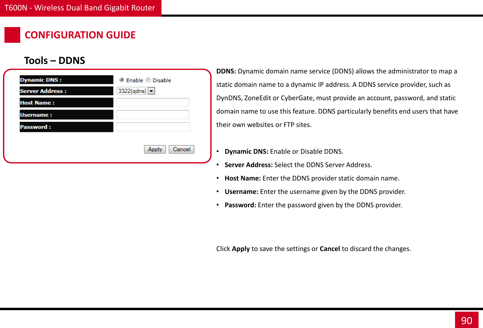 T600N - Wireless Dual Band Gigabit Router 90 CONFIGURATION GUIDE DDNS: Dynamic domain name service (DDNS) allows the administrator to map a static domain name to a dynamic IP address. A DDNS service provider, such as DynDNS, ZoneEdit or CyberGate, must provide an account, password, and static domain name to use this feature. DDNS particularly benefits end users that have their own websites or FTP sites.  •Dynamic DNS: Enable or Disable DDNS. •Server Address: Select the DDNS Server Address. •Host Name: Enter the DDNS provider static domain name. •Username: Enter the username given by the DDNS provider. •Password: Enter the password given by the DDNS provider. Click Apply to save the settings or Cancel to discard the changes. Tools – DDNS 