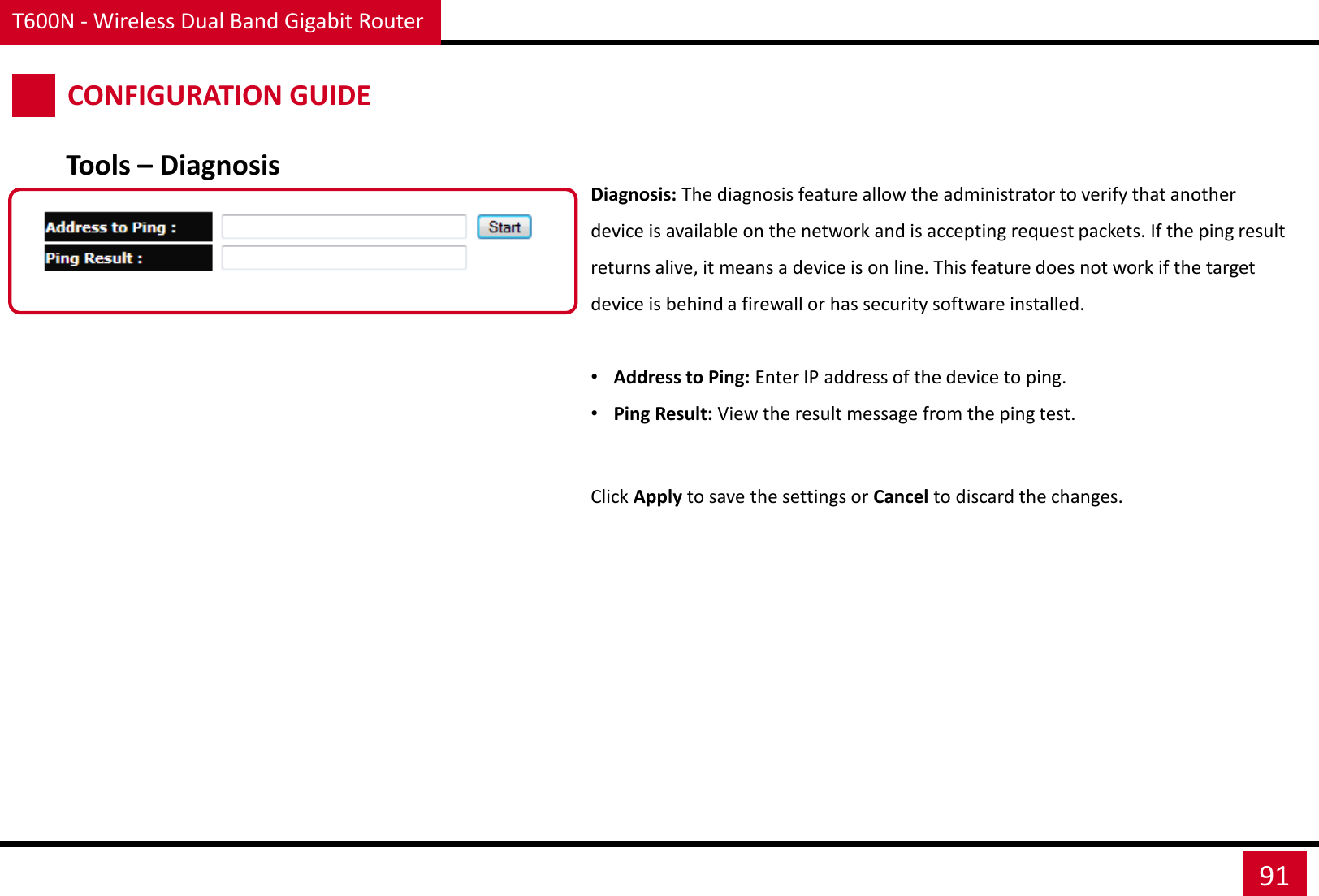 T600N - Wireless Dual Band Gigabit Router 91 CONFIGURATION GUIDE Diagnosis: The diagnosis feature allow the administrator to verify that another device is available on the network and is accepting request packets. If the ping result returns alive, it means a device is on line. This feature does not work if the target device is behind a firewall or has security software installed.  •Address to Ping: Enter IP address of the device to ping. •Ping Result: View the result message from the ping test. Click Apply to save the settings or Cancel to discard the changes. Tools – Diagnosis 