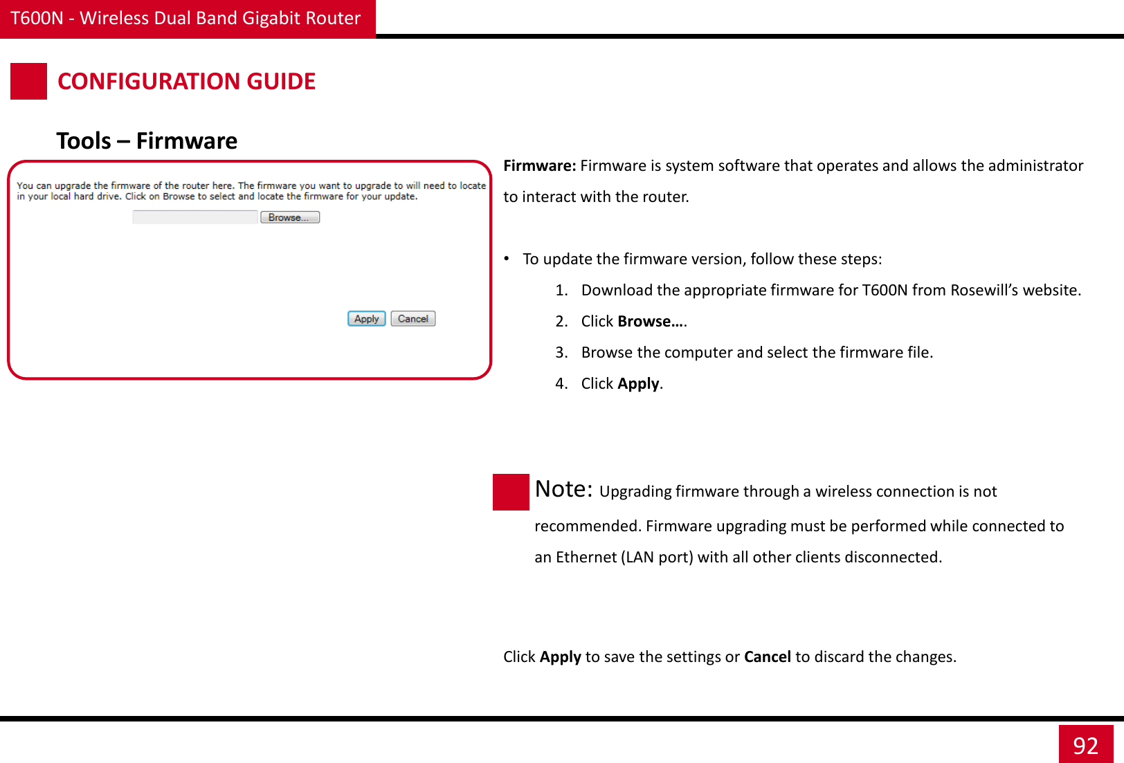 T600N - Wireless Dual Band Gigabit Router 92 CONFIGURATION GUIDE Firmware: Firmware is system software that operates and allows the administrator to interact with the router.  •To update the firmware version, follow these steps: 1. Download the appropriate firmware for T600N from Rosewill’s website. 2. Click Browse…. 3. Browse the computer and select the firmware file. 4. Click Apply.  Click Apply to save the settings or Cancel to discard the changes. Tools – Firmware Note: Upgrading firmware through a wireless connection is not recommended. Firmware upgrading must be performed while connected to an Ethernet (LAN port) with all other clients disconnected. 