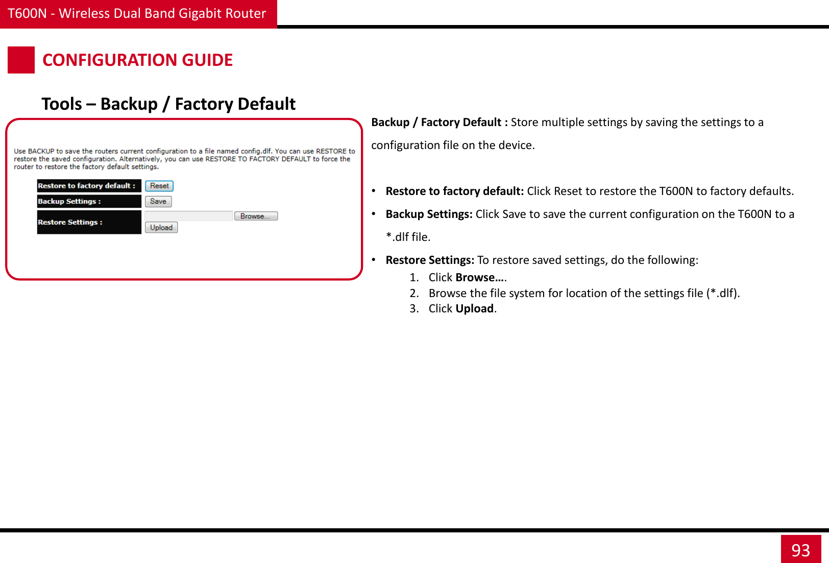 T600N - Wireless Dual Band Gigabit Router 93 CONFIGURATION GUIDE Backup / Factory Default : Store multiple settings by saving the settings to a configuration file on the device.  •Restore to factory default: Click Reset to restore the T600N to factory defaults. •Backup Settings: Click Save to save the current configuration on the T600N to a *.dlf file. •Restore Settings: To restore saved settings, do the following: 1. Click Browse…. 2. Browse the file system for location of the settings file (*.dlf). 3. Click Upload. Tools – Backup / Factory Default 