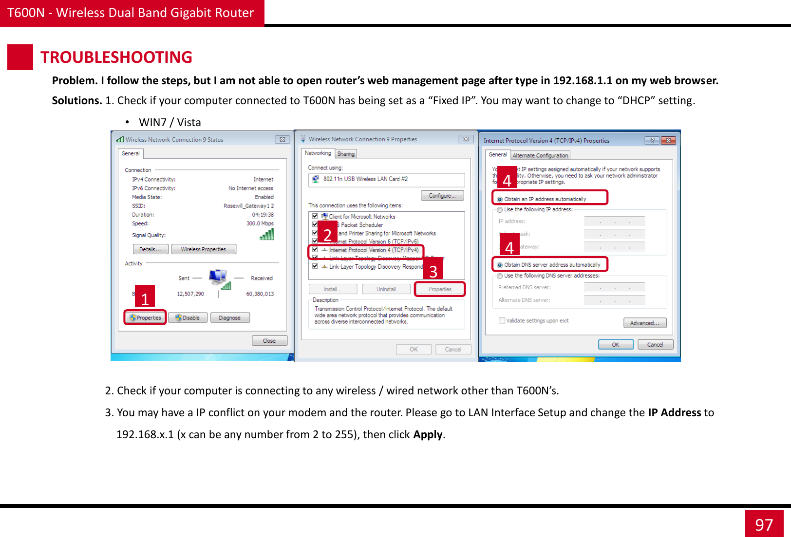 T600N - Wireless Dual Band Gigabit Router 97 Problem. I follow the steps, but I am not able to open router’s web management page after type in 192.168.1.1 on my web browser. Solutions. 1. Check if your computer connected to T600N has being set as a “Fixed IP”. You may want to change to “DHCP” setting. •WIN7 / Vista                                    1 2 3 4 4                    2. Check if your computer is connecting to any wireless / wired network other than T600N’s.                    3. You may have a IP conflict on your modem and the router. Please go to LAN Interface Setup and change the IP Address to                        192.168.x.1 (x can be any number from 2 to 255), then click Apply. TROUBLESHOOTING 
