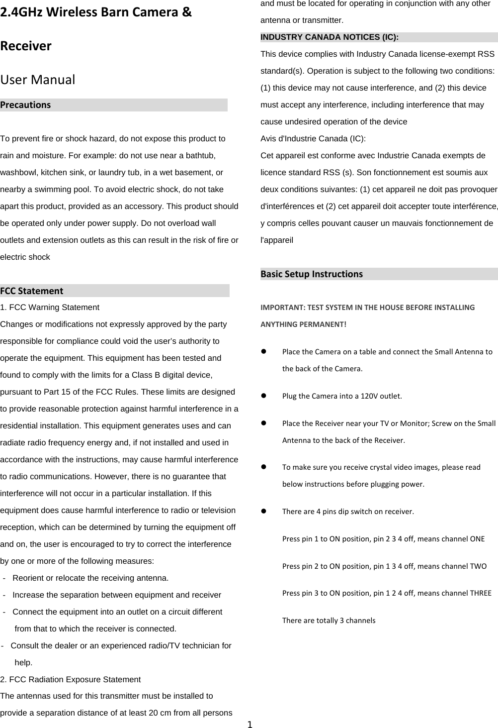 1  2.4GHzWirelessBarnCamera&amp;ReceiverUserManualPrecautionsTo prevent fire or shock hazard, do not expose this product to rain and moisture. For example: do not use near a bathtub, washbowl, kitchen sink, or laundry tub, in a wet basement, or nearby a swimming pool. To avoid electric shock, do not take apart this product, provided as an accessory. This product should be operated only under power supply. Do not overload wall outlets and extension outlets as this can result in the risk of fire or electric shock  FCCStatement1. FCC Warning Statement Changes or modifications not expressly approved by the party responsible for compliance could void the user&rsquo;s authority to operate the equipment. This equipment has been tested and found to comply with the limits for a Class B digital device, pursuant to Part 15 of the FCC Rules. These limits are designed to provide reasonable protection against harmful interference in a residential installation. This equipment generates uses and can radiate radio frequency energy and, if not installed and used in accordance with the instructions, may cause harmful interference to radio communications. However, there is no guarantee that interference will not occur in a particular installation. If this equipment does cause harmful interference to radio or television reception, which can be determined by turning the equipment off and on, the user is encouraged to try to correct the interference by one or more of the following measures: ‐  Reorient or relocate the receiving antenna. ‐  Increase the separation between equipment and receiver ‐  Connect the equipment into an outlet on a circuit different from that to which the receiver is connected. ‐  Consult the dealer or an experienced radio/TV technician for help. 2. FCC Radiation Exposure Statement The antennas used for this transmitter must be installed to provide a separation distance of at least 20 cm from all persons and must be located for operating in conjunction with any other antenna or transmitter. INDUSTRY CANADA NOTICES (IC):                          This device complies with Industry Canada license-exempt RSS standard(s). Operation is subject to the following two conditions: (1) this device may not cause interference, and (2) this device must accept any interference, including interference that may cause undesired operation of the device Avis d'Industrie Canada (IC): Cet appareil est conforme avec Industrie Canada exempts de licence standard RSS (s). Son fonctionnement est soumis aux deux conditions suivantes: (1) cet appareil ne doit pas provoquer d'interf&eacute;rences et (2) cet appareil doit accepter toute interf&eacute;rence, y compris celles pouvant causer un mauvais fonctionnement de l'appareil  BasicSetupInstructionsIMPORTANT:TESTSYSTEMINTHEHOUSEBEFOREINSTALLINGANYTHINGPERMANENT! PlacetheCameraonatableandconnecttheSmallAntennatothebackoftheCamera. PlugtheCameraintoa120Voutlet. PlacetheReceivernearyourTVorMonitor;ScrewontheSmallAntennatothebackoftheReceiver. Tomakesureyoureceivecrystalvideoimages,pleasereadbelowinstructionsbeforepluggingpower. Thereare4pinsdipswitchonreceiver.Presspin1toONposition,pin234off,meanschannelONEPresspin2toONposition,pin134off,meanschannelTWOPresspin3toONposition,pin124off,meanschannelTHREETherearetotally3channels