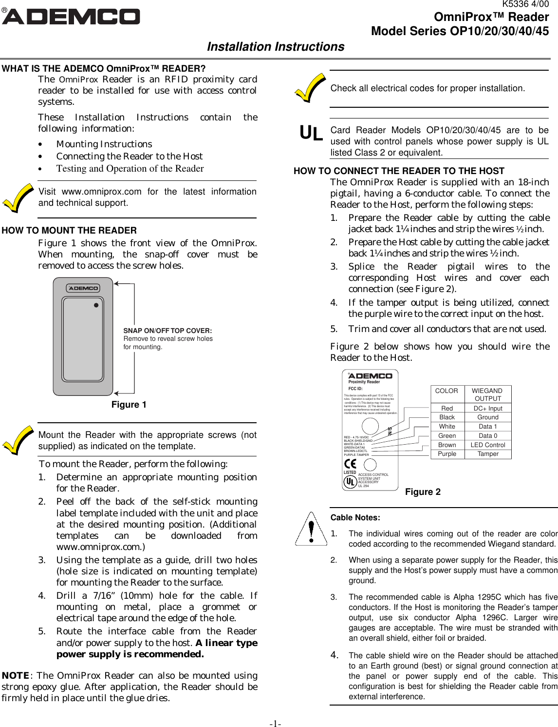 K5336 4/00-1-®OmniProx™ ReaderModel Series OP10/20/30/40/45Installation InstructionsWHAT IS THE ADEMCO OmniProx™ READER?The  OmniProx  Reader is an RFID proximity cardreader to be installed for use with access controlsystems.These Installation Instructions contain thefollowing  information:• Mounting Instructions• Connecting the Reader to the Host• Testing and Operation of the ReaderVisit www.omniprox.com for the latest informationand technical support.HOW TO MOUNT THE READERFigure 1 shows the front view of the OmniProx.When mounting, the snap-off cover must beremoved to access the screw holes.Figure 1Mount the Reader with the appropriate screws (notsupplied) as indicated on the template.To mount the Reader, perform the following:1. Determine an appropriate mounting positionfor the Reader.2. Peel off the back of the self-stick mountinglabel template included with the unit and placeat the desired mounting position. (Additionaltemplates can be downloaded fromwww.omniprox.com.)3. Using the template as a guide, drill two holes(hole size is indicated on mounting template)for mounting the Reader to the surface.4. Drill a 7/16” (10mm) hole for the cable. Ifmounting on metal, place a grommet orelectrical tape around the edge of the hole.5. Route the interface cable from the Readerand/or power supply to the host. A linear typepower supply is recommended.NOTE: The OmniProx Reader can also be mounted usingstrong epoxy glue. After application, the Reader should befirmly held in place until the glue dries.Check all electrical codes for proper installation. ULCard Reader Models OP10/20/30/40/45 are to beused with control panels whose power supply is ULlisted Class 2 or equivalent.HOW TO CONNECT THE READER TO THE HOSTThe OmniProx Reader is supplied with an 18-inchpigtail, having a 6-conductor cable. To connect theReader to the Host, perform the following steps:1. Prepare the Reader cable by cutting the cablejacket back 1¼ inches and strip the wires ½ inch.2. Prepare the Host cable by cutting the cable jacketback 1¼ inches and strip the wires ½ inch.3. Splice the Reader pigtail wires to thecorresponding Host wires and cover eachconnection (see Figure 2).4. If the tamper output is being utilized, connectthe purple wire to the correct input on the host.5. Trim and cover all conductors that are not used.Figure 2 below shows how you should wire theReader to the Host.®Proximity ReaderFCC ID:This device complies with part 15 of the FCCrules.  Operation is subject to the folowing two conditions:  (1) This device may not cause harmful interference.  (2) This device must accept any interference received including interference that may cause undesired operation.®LISTEDACCESS CONTROLSYSTEM UNITACCESSORYUL 294S/N:COLOR WIEGAND OUTPUTRed DC+ InputBlack GroundWhite Data 1Green Data 0Brown LED ControlPurple TamperRED - 4.75-16VDCBLACK-SHIELD/GNDWHITE-DATA 1GREEN-DATA0BROWN-LEDCTLPURPLE-TAMPERCable Notes:1. The individual wires coming out of the reader are colorcoded according to the recommended Wiegand standard.2. When using a separate power supply for the Reader, thissupply and the Host’s power supply must have a commonground.3. The recommended cable is Alpha 1295C which has fiveconductors. If the Host is monitoring the Reader’s tamperoutput, use six conductor Alpha 1296C. Larger wiregauges are acceptable. The wire must be stranded withan overall shield, either foil or braided.4. The cable shield wire on the Reader should be attachedto an Earth ground (best) or signal ground connection atthe panel or power supply end of the cable. Thisconfiguration is best for shielding the Reader cable fromexternal interference.Figure 2®SNAP ON/OFF TOP COVER:Remove to reveal screw holesfor mounting.