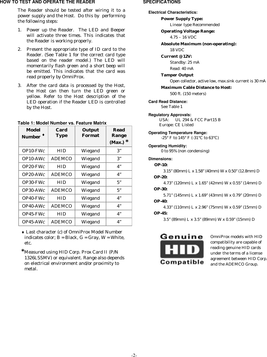 -2-HOW TO TEST AND OPERATE THE READERThe Reader should be tested after wiring it to apower supply and the Host.  Do this by  performingthe following steps:1. Power up the Reader.  The LED and Beeperwill activate three times. This indicates thatthe Reader is working properly.2. Present the appropriate type of ID card to theReader. (See Table 1 for the correct card typebased on the reader model.) The LED willmomentarily flash green and a short beep willbe emitted. This indicates that the card wasread properly by OmniProx.3. After the card data is processed by the Host,the Host can then turn the LED green oryellow. Refer to the Host description of theLED operation if the Reader LED is controlledby the Host.Table 1: Model Number vs. Feature MatrixModelNumber ♦CardType OutputFormat ReadRange(Max.) *OP10-FWcHID Wiegand 3”OP10-AWcADEMCO Wiegand 3”OP20-FWcHID Wiegand 4”OP20-AWcADEMCO Wiegand 4”OP30-FWcHID Wiegand 5”OP30-AWcADEMCO Wiegand 5”OP40-FWcHID Wiegand 4”OP40-AWcADEMCO Wiegand 4”OP45-FWcHID Wiegand 4”OP45-AWcADEMCO Wiegand 4”♦ Last character (c) of OmniProx Model Numberindicates color; B = Black, G = Gray, W = White,etc.*Measured using HID Corp. Prox Card II (P/N1326LSSMV) or equivalent. Range also dependson electrical environment and/or proximity tometal.SPECIFICATIONSElectrical Characteristics:Power Supply Type:Linear type RecommendedOperating Voltage Range:4.75 – 16 VDCAbsolute Maximum (non-operating):18 VDCCurrent @ 12V:Standby: 25 mARead: 40 mATamper OutputOpen collector, active low, max.sink current is 30 mAMaximum Cable Distance to Host:500 ft. (150 meters)Card Read Distance:See Table 1Regulatory Approvals:USA:  UL 294 &amp; FCC Part15 BEurope: CE ListedOperating Temperature Range:-25° F to 145° F (-31°C to 63°C)Operating Humidity:0 to 95% (non condensing)Dimensions:OP-10:3.15” (80mm) L x 1.58” (40mm) W x 0.50” (12.8mm) DOP-20:4.73” (120mm) L x 1.65” (42mm) W x 0.55” (14mm) DOP-30:5.71” (145mm) L x 1.69” (43mm) W x 0.79” (20mm) DOP-40:4.33” (110mm) L x 2.96” (75mm) W x 0.59” (15mm) DOP-45:3.5” (89mm) L x 3.5” (89mm) W x 0.59” (15mm) DOmniProx models with HIDcompatibility are capable ofreading genuine HID cardsunder the terms of a licenseagreement between HID Corp.and the ADEMCO Group.