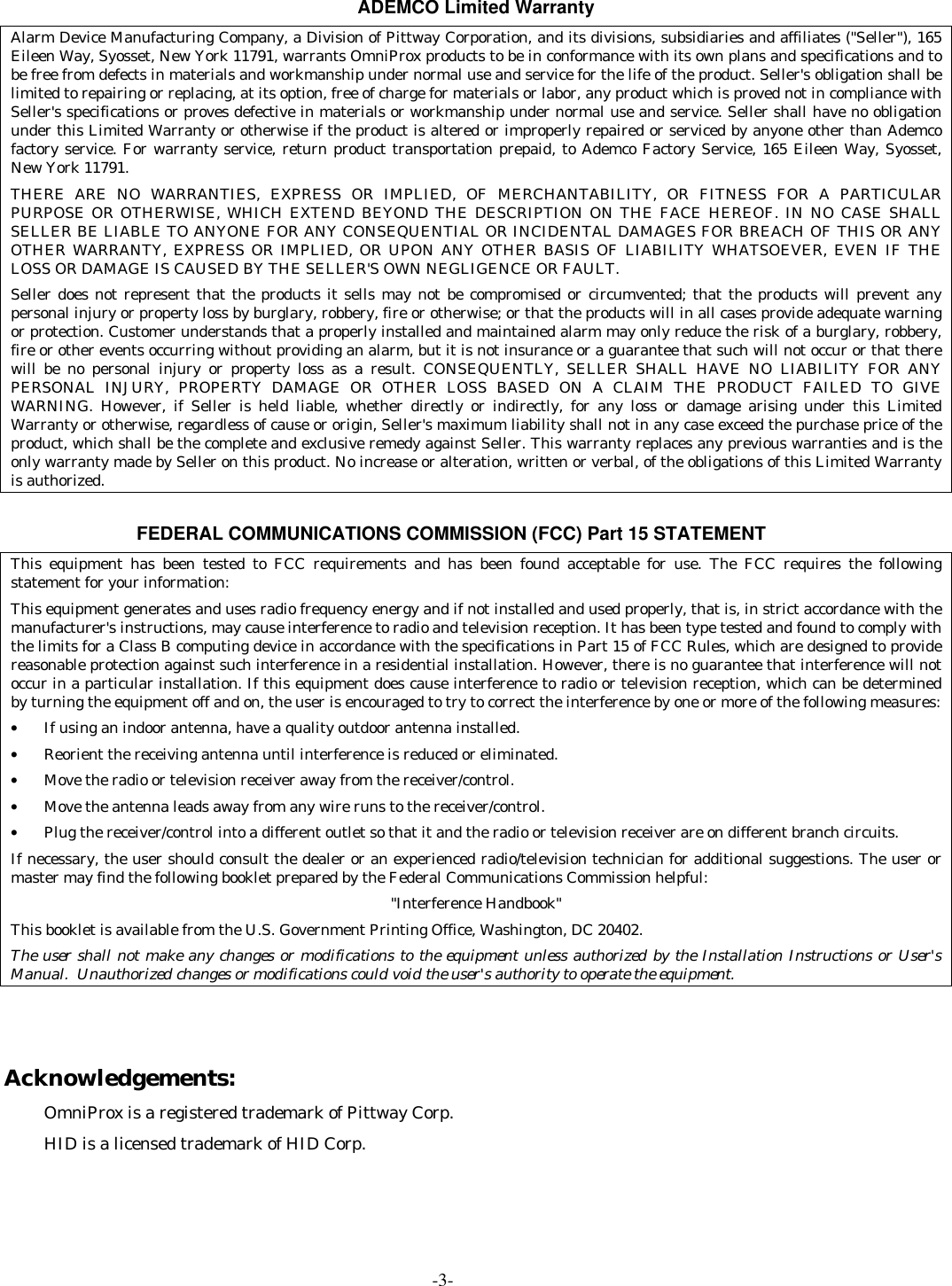 -3-ADEMCO Limited WarrantyAlarm Device Manufacturing Company, a Division of Pittway Corporation, and its divisions, subsidiaries and affiliates (&quot;Seller&quot;), 165Eileen Way, Syosset, New York 11791, warrants OmniProx products to be in conformance with its own plans and specifications and tobe free from defects in materials and workmanship under normal use and service for the life of the product. Seller&apos;s obligation shall belimited to repairing or replacing, at its option, free of charge for materials or labor, any product which is proved not in compliance withSeller&apos;s specifications or proves defective in materials or workmanship under normal use and service. Seller shall have no obligationunder this Limited Warranty or otherwise if the product is altered or improperly repaired or serviced by anyone other than Ademcofactory service. For warranty service, return product transportation prepaid, to Ademco Factory Service, 165 Eileen Way, Syosset,New York 11791.THERE ARE NO WARRANTIES, EXPRESS OR IMPLIED, OF MERCHANTABILITY, OR FITNESS FOR A PARTICULARPURPOSE OR OTHERWISE, WHICH EXTEND BEYOND THE DESCRIPTION ON THE FACE HEREOF. IN NO CASE SHALLSELLER BE LIABLE TO ANYONE FOR ANY CONSEQUENTIAL OR INCIDENTAL DAMAGES FOR BREACH OF THIS OR ANYOTHER WARRANTY, EXPRESS OR IMPLIED, OR UPON ANY OTHER BASIS OF LIABILITY WHATSOEVER, EVEN IF THELOSS OR DAMAGE IS CAUSED BY THE SELLER&apos;S OWN NEGLIGENCE OR FAULT.Seller does not represent that the products it sells may not be compromised or circumvented; that the products will prevent anypersonal injury or property loss by burglary, robbery, fire or otherwise; or that the products will in all cases provide adequate warningor protection. Customer understands that a properly installed and maintained alarm may only reduce the risk of a burglary, robbery,fire or other events occurring without providing an alarm, but it is not insurance or a guarantee that such will not occur or that therewill be no personal injury or property loss as a result. CONSEQUENTLY, SELLER SHALL HAVE NO LIABILITY FOR ANYPERSONAL INJURY, PROPERTY DAMAGE OR OTHER LOSS BASED ON A CLAIM THE PRODUCT FAILED TO GIVEWARNING. However, if Seller is held liable, whether directly or indirectly, for any loss or damage arising under this LimitedWarranty or otherwise, regardless of cause or origin, Seller&apos;s maximum liability shall not in any case exceed the purchase price of theproduct, which shall be the complete and exclusive remedy against Seller. This warranty replaces any previous warranties and is theonly warranty made by Seller on this product. No increase or alteration, written or verbal, of the obligations of this Limited Warrantyis authorized.FEDERAL COMMUNICATIONS COMMISSION (FCC) Part 15 STATEMENTThis equipment has been tested to FCC requirements and has been found acceptable for use. The FCC requires the followingstatement for your information:This equipment generates and uses radio frequency energy and if not installed and used properly, that is, in strict accordance with themanufacturer&apos;s instructions, may cause interference to radio and television reception. It has been type tested and found to comply withthe limits for a Class B computing device in accordance with the specifications in Part 15 of FCC Rules, which are designed to providereasonable protection against such interference in a residential installation. However, there is no guarantee that interference will notoccur in a particular installation. If this equipment does cause interference to radio or television reception, which can be determinedby turning the equipment off and on, the user is encouraged to try to correct the interference by one or more of the following measures:• If using an indoor antenna, have a quality outdoor antenna installed.• Reorient the receiving antenna until interference is reduced or eliminated.• Move the radio or television receiver away from the receiver/control.• Move the antenna leads away from any wire runs to the receiver/control.• Plug the receiver/control into a different outlet so that it and the radio or television receiver are on different branch circuits.If necessary, the user should consult the dealer or an experienced radio/television technician for additional suggestions. The user ormaster may find the following booklet prepared by the Federal Communications Commission helpful:&quot;Interference Handbook&quot;This booklet is available from the U.S. Government Printing Office, Washington, DC 20402.The user shall not make any changes or modifications to the equipment unless authorized by the Installation Instructions or User&apos;sManual.  Unauthorized changes or modifications could void the user&apos;s authority to operate the equipment.Acknowledgements:OmniProx is a registered trademark of Pittway Corp.HID is a licensed trademark of HID Corp.