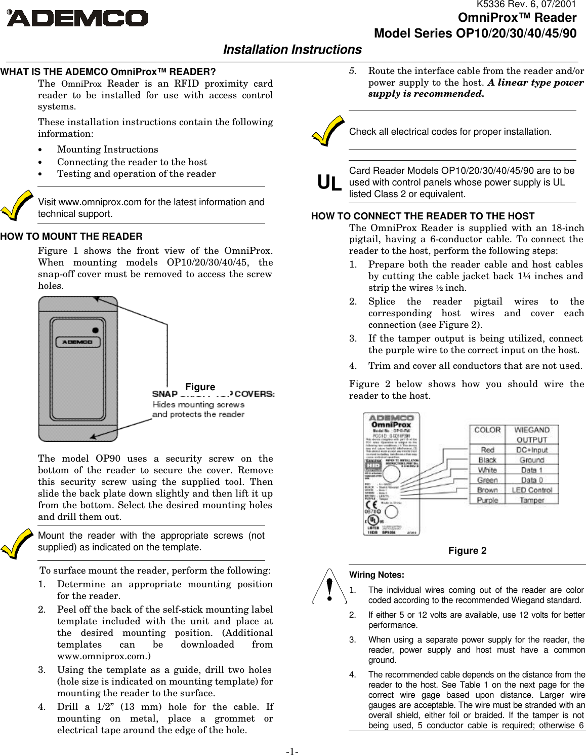 K5336 Rev. 6, 07/2001 -1- OmniProx™ Reader Model Series OP10/20/30/40/45/90  Installation Instructions  WHAT IS THE ADEMCO OmniProx™ READER? The OmniProx Reader is an RFID proximity card reader to be installed for use with access control systems. These installation instructions contain the following  information: • Mounting Instructions • Connecting the reader to the host  • Testing and operation of the reader  Visit www.omniprox.com for the latest information and technical support. HOW TO MOUNT THE READER Figure 1 shows the front view of the OmniProx.  When mounting models OP10/20/30/40/45, the snap-off cover must be removed to access the screw holes.  The model OP90 uses a security screw on the bottom of the reader to secure the cover. Remove this security screw using the supplied tool. Then slide the back plate down slightly and then lift it up from the bottom. Select the desired mounting holes and drill them out.  Mount the reader with the appropriate screws (not supplied) as indicated on the template. To surface mount the reader, perform the following: 1. Determine an appropriate mounting position for the reader. 2. Peel off the back of the self-stick mounting label template included with the unit and place at the desired mounting position. (Additional templates can be downloaded from www.omniprox.com.) 3. Using the template as a guide, drill two holes (hole size is indicated on mounting template) for mounting the reader to the surface. 4. Drill a 1/2” (13 mm) hole for the cable. If mounting on metal, place a grommet or electrical tape around the edge of the hole. 5. Route the interface cable from the reader and/or power supply to the host. A linear type power supply is recommended.   Check all electrical codes for proper installation.   UL Card Reader Models OP10/20/30/40/45/90 are to be used with control panels whose power supply is UL listed Class 2 or equivalent.  HOW TO CONNECT THE READER TO THE HOST The OmniProx Reader is supplied with an 18-inch pigtail, having a 6-conductor cable. To connect the reader to the host, perform the following steps: 1. Prepare both the reader cable and host cables by cutting the cable jacket back 1¼ inches and strip the wires ½ inch. 2. Splice the reader pigtail wires to the corresponding host wires and cover each connection (see Figure 2). 3. If the tamper output is being utilized, connect the purple wire to the correct input on the host. 4. Trim and cover all conductors that are not used. Figure 2 below shows how you should wire the reader to the host.         Wiring Notes: 1. The individual wires coming out of the reader are color coded according to the recommended Wiegand standard. 2. If either 5 or 12 volts are available, use 12 volts for better performance. 3. When using a separate power supply for the reader, the reader, power supply and host must have a common ground. 4. The recommended cable depends on the distance from the reader to the host. See Table 1 on the next page for the correct wire gage based upon distance. Larger wire gauges are acceptable. The wire must be stranded with an overall shield, either foil or braided. If the tamper is not being used, 5 conductor cable is required; otherwise 6 Figure 2 Figure 