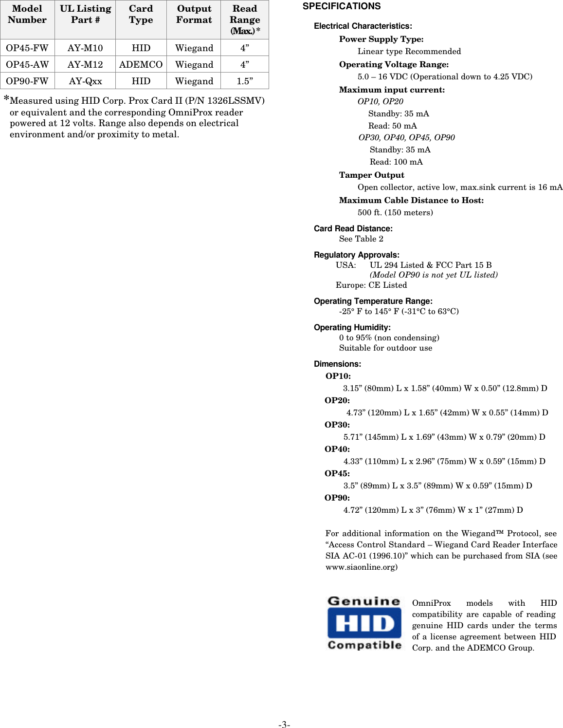 -3- Model Number UL Listing Part # Card Type Output Format Read Range (Max.) * OP45-FW AY-M10 HID Wiegand 4” OP45-AW AY-M12 ADEMCO Wiegand 4” OP90-FW AY-Qxx HID Wiegand 1.5” *Measured using HID Corp. Prox Card II (P/N 1326LSSMV) or equivalent and the corresponding OmniProx reader powered at 12 volts. Range also depends on electrical environment and/or proximity to metal. SPECIFICATIONS   Electrical Characteristics: Power Supply Type: Linear type Recommended Operating Voltage Range: 5.0 – 16 VDC (Operational down to 4.25 VDC) Maximum input current: OP10, OP20 Standby: 35 mA Read: 50 mA   OP30, OP40, OP45, OP90    Standby: 35 mA    Read: 100 mA Tamper Output Open collector, active low, max.sink current is 16 mA  Maximum Cable Distance to Host: 500 ft. (150 meters) Card Read Distance: See Table 2 Regulatory Approvals: USA:  UL 294 Listed &amp; FCC Part 15 B     (Model OP90 is not yet UL listed) Europe: CE Listed Operating Temperature Range: -25° F to 145° F (-31°C to 63°C) Operating Humidity: 0 to 95% (non condensing) Suitable for outdoor use Dimensions: OP10: 3.15” (80mm) L x 1.58” (40mm) W x 0.50” (12.8mm) D  OP20: 4.73” (120mm) L x 1.65” (42mm) W x 0.55” (14mm) D  OP30: 5.71” (145mm) L x 1.69” (43mm) W x 0.79” (20mm) D OP40: 4.33” (110mm) L x 2.96” (75mm) W x 0.59” (15mm) D OP45: 3.5” (89mm) L x 3.5” (89mm) W x 0.59” (15mm) D OP90: 4.72” (120mm) L x 3” (76mm) W x 1” (27mm) D  For additional information on the Wiegand™ Protocol, see “Access Control Standard – Wiegand Card Reader Interface SIA AC-01 (1996.10)” which can be purchased from SIA (see www.siaonline.org)   OmniProx models with HID compatibility are capable of reading genuine HID cards under the terms of a license agreement between HID Corp. and the ADEMCO Group. 